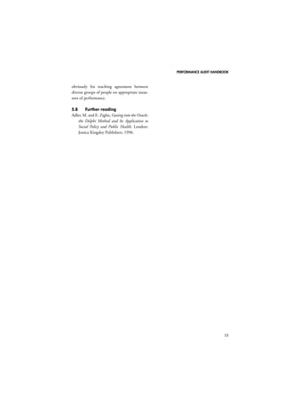 PERFORMANCE AUDIT HANDBOOK 
33 
obviously for reaching agreement between 
diverse groups of people on appropriate meas-ures 
of performance. 
5.8 Further reading 
Adler, M. and E. Ziglio, Gazing into the Oracle: 
the Delphi Method and Its Application to 
Social Policy and Public Health, London: 
Jessica Kingsley Publishers, 1996. 
 
