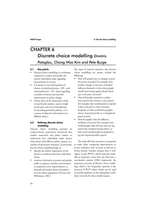 RAND Europe 6: Discrete choice modelling 
CHAPTER 6 
34 
Discrete choice modelling Dimitris 
Potoglou, Chong Woo Kim and Pete Burge 
6.1 Key points 
 Discrete choice modelling is a technique 
employed to analyse and predict the 
choices individuals make regarding 
interventions or services. 
 It is based on real and hypothetical 
choices (revealed preference – RP – and 
stated preference – SP – data) regarding 
a number of factors that describe 
improvement or policy change. 
 Choice data can be monetised to help 
in cost-benefit analysis, used to weigh 
up the pros and cons of introducing 
or amending particular policies, or as 
a source of objective information on a 
difficult subject. 
6.2 Defining discrete choice 
modelling 
Discrete choice modelling provides an 
evidence-based, quantitative framework that 
enables researchers and policy makers to 
understand how individuals make choices 
when faced with different policy options or a 
number of alternative situations. In particular, 
discrete choice modelling helps to: 
 identify the relative importance of the 
factors or attributes that drive individual 
choice 
 construct alternative scenarios and predict 
public acceptance of policy interventions 
or proposed service improvements, or 
demand and market shares of products 
over the whole population (Ortuzar and 
Willumsen, 2001). 
The types of research questions that discrete 
choice modelling can answer include the 
following. 
 How will people react to changes in price 
of services or goods? For example, how 
would a change in the price of alcohol 
influence demand, or how many people 
would stop having regular dental check-ups 
as the price increased? 
 How will people respond to a policy 
intervention that involves a new option? 
For example, how would patients respond 
if they were given a choice between 
hospitals, or what would drive people’s 
choice of postal provider in a deregulated 
postal system? 
 How do people value the different 
attributes of services? For example, how 
would people trade off time and cost (eg 
travel time, hospital waiting times), or 
how much would people be prepared to 
pay for improved public spaces? 
The trade-offs that customers are prepared 
to make when comparing improvements in 
service attributes with increases in bill size is 
of key interest. Another measure here is will-ingness 
to pay (WTP), which expresses trade-offs 
in monetary terms that can feed into a 
cost-benefit analysis (CBA) framework. An 
important outcome of discrete choice model-ling, 
which is less frequently reported, is the 
accuracy of WTP values, which can be used 
to provide guidance on the appropriate confi-dence 
intervals for these model outputs. 
 