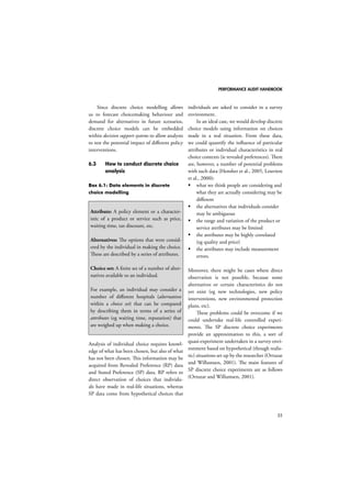 PERFORMANCE AUDIT HANDBOOK 
35 
Since discrete choice modelling allows 
us to forecast choicemaking behaviour and 
demand for alternatives in future scenarios, 
discrete choice models can be embedded 
within decision support systems to allow analysts 
to test the potential impact of different policy 
interventions. 
6.3 How to conduct discrete choice 
analysis 
Box 6.1: Data elements in discrete 
choice modelling 
Attribute: A policy element or a character-istic 
of a product or service such as price, 
waiting time, tax discount, etc. 
Alternatives: The options that were consid-ered 
by the individual in making the choice. 
These are described by a series of attributes. 
Choice set: A finite set of a number of alter-natives 
available to an individual. 
For example, an individual may consider a 
number of different hospitals (alternatives 
within a choice set) that can be compared 
by describing them in terms of a series of 
attributes (eg waiting time, reputation) that 
are weighed up when making a choice. 
Analysis of individual choice requires knowl-edge 
of what has been chosen, but also of what 
has not been chosen. This information may be 
acquired from Revealed Preference (RP) data 
and Stated Preference (SP) data. RP refers to 
direct observation of choices that individu-als 
have made in real-life situations, whereas 
SP data come from hypothetical choices that 
individuals are asked to consider in a survey 
environment. 
In an ideal case, we would develop discrete 
choice models using information on choices 
made in a real situation. From these data, 
we could quantify the influence of particular 
attributes or individual characteristics in real 
choice contexts (ie revealed preferences). There 
are, however, a number of potential problems 
with such data (Hensher et al., 2005, Louviere 
et al., 2000): 
 what we think people are considering and 
what they are actually considering may be 
different 
 the alternatives that individuals consider 
may be ambiguous 
 the range and variation of the product or 
service attributes may be limited 
 the attributes may be highly correlated 
(eg quality and price) 
 the attributes may include measurement 
errors. 
Moreover, there might be cases where direct 
observation is not possible, because some 
alternatives or certain characteristics do not 
yet exist (eg new technologies, new policy 
interventions, new environmental protection 
plans, etc). 
These problems could be overcome if we 
could undertake real-life controlled experi-ments. 
The SP discrete choice experiments 
provide an approximation to this, a sort of 
quasi-experiment undertaken in a survey envi-ronment 
based on hypothetical (though realis-tic) 
situations set up by the researcher (Ortuzar 
and Willumsen, 2001). The main features of 
SP discrete choice experiments are as follows 
(Ortuzar and Willumsen, 2001). 
 