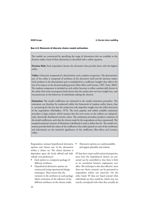 RAND Europe 6: Discrete choice modelling 
Box 6.2: Elements of discrete choice model estimation 
The models are constructed by specifying the range of alternatives that are available to the 
decision maker. Each of these alternatives is described with a utility equation. 
Decision Rule: Each respondent chooses the alternative that provides them with the highest 
utility. 
Utility: A function composed of a deterministic and a random component. The deterministic 
part of the utility is composed of attributes of the alternative itself and the decision maker. 
Each attribute in the deterministic part is multiplied by a coefficient (weight) that reflects the 
size of its impact on the decisionmaking process (Ben-Akiva and Lerman, 1985, Train, 2003). 
The random component is included on each utility function to reflect unobservable factors in 
the utility (this noise encompasses both factors that the analyst does not have insight into, and 
inconsistencies in the behaviour of individuals making the choices). 
Estimation: The model coefficients are estimated in the model estimation procedure. The 
estimation can therefore be conducted within the framework of random utility theory, that 
is, accounting for the fact that the analyst has only imperfect insight into the utility functions 
of the respondents (McFadden, 1973). The most popular and widely available estimation 
procedure is logit analysis, which assumes that the error terms on the utilities are independ-ently, 
36 
identically distributed extreme values. The estimation procedure produces estimates of 
the model coefficients, such that the choices made by the respondents are best represented. The 
standard statistical criterion of Maximum Likelihood is used to define best fit. The model esti-mation 
provides both the values of the coefficients (the utility placed on each of the attributes) 
and information on the statistical significance of the coefficients (Ben-Akiva and Lerman, 
1985). 
Respondents evaluate hypothetical alternative 
options and choose one of the alternatives 
within a choice set. The choice decision is 
dependent upon the levels offered and indi-viduals’ 
own preferences. 
 Each option is a composite package of 
different attributes. 
 Hypothetical alternative options are 
constructed using experimental design 
techniques. These ensure that the 
variation in the attributes in each package 
allows estimation of the influence of the 
different attributes on the choices made. 
 Alternative options are understandable, 
and appear plausible and realistic. 
SP data have many useful statistical properties, 
since how the hypothetical choices are pre-sented 
can be controlled so that there is little 
or no correlation between explanatory vari-ables. 
The technique is also data efficient: more 
than one choice scenario can be presented to 
respondents within one interview. On the 
other hand, SP data are based around what 
individuals say they would do, which may not 
exactly correspond with what they actually do 
 