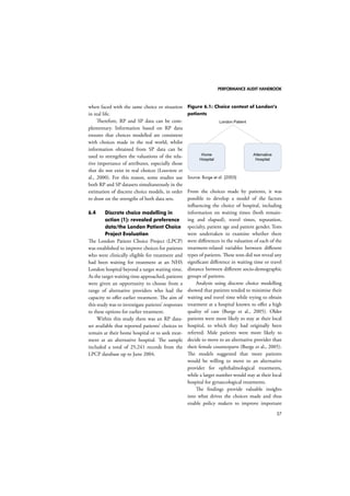 PERFORMANCE AUDIT HANDBOOK 
37 
when faced with the same choice or situation 
in real life. 
Therefore, RP and SP data can be com-plementary. 
Information based on RP data 
ensures that choices modelled are consistent 
with choices made in the real world, whilst 
information obtained from SP data can be 
used to strengthen the valuations of the rela-tive 
importance of attributes, especially those 
that do not exist in real choices (Louviere et 
al., 2000). For this reason, some studies use 
both RP and SP datasets simultaneously in the 
estimation of discrete choice models, in order 
to draw on the strengths of both data sets. 
6.4 Discrete choice modelling in 
action (1): revealed preference 
data/the London Patient Choice 
Project Evaluation 
The London Patient Choice Project (LPCP) 
was established to improve choices for patients 
who were clinically eligible for treatment and 
had been waiting for treatment at an NHS 
London hospital beyond a target waiting time. 
As the target waiting time approached, patients 
were given an opportunity to choose from a 
range of alternative providers who had the 
capacity to offer earlier treatment. The aim of 
this study was to investigate patients’ responses 
to these options for earlier treatment. 
Within this study there was an RP data-set 
available that reported patients’ choices to 
remain at their home hospital or to seek treat-ment 
at an alternative hospital. The sample 
included a total of 25,241 records from the 
LPCP database up to June 2004. 
Figure 6.1: Choice context of London’s 
patients 
Home 
Hospital 
Alternative 
Hospital 
London Patient 
Source: Burge et al. (2005) 
From the choices made by patients, it was 
possible to develop a model of the factors 
influencing the choice of hospital, including 
information on waiting times (both remain-ing 
and elapsed), travel times, reputation, 
specialty, patient age and patient gender. Tests 
were undertaken to examine whether there 
were differences in the valuation of each of the 
treatment-related variables between different 
types of patients. These tests did not reveal any 
significant difference in waiting time or travel 
distance between different socio-demographic 
groups of patients. 
Analysis using discrete choice modelling 
showed that patients tended to minimise their 
waiting and travel time while trying to obtain 
treatment at a hospital known to offer a high 
quality of care (Burge et al., 2005). Older 
patients were more likely to stay at their local 
hospital, to which they had originally been 
referred. Male patients were more likely to 
decide to move to an alternative provider than 
their female counterparts (Burge et al., 2005). 
The models suggested that more patients 
would be willing to move to an alternative 
provider for ophthalmological treatments, 
while a larger number would stay at their local 
hospital for gynaecological treatments. 
The findings provide valuable insights 
into what drives the choices made and thus 
enable policy makers to improve important 
 
