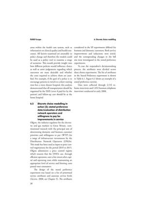 RAND Europe 6: Discrete choice modelling 
areas within the health care system, such as 
information on clinical quality and health out-comes. 
38 
All factors examined are amenable to 
policy change and therefore the models could 
be used as a policy tool to examine a range 
of scenarios. This would provide insight into 
how different policies would influence choice 
as well as assist judgements regarding which 
outcomes are most desirable and whether 
the costs required to achieve them are justi-fied. 
For example, if the goal of a policy is to 
encourage patients to switch to a short waiting 
time but a more distant hospital, this analysis 
demonstrated that all transportation should be 
organised by the NHS (even if paid for by the 
patient) and follow-up care should be at the 
home hospital. 
6.5 Discrete choice modelling in 
action (2): stated preference 
data/evaluation of distribution 
network operators and 
willingness to pay for 
improvements in service 
Ofgem, the industry regulator for the electric-ity 
and gas markets in Great Britain, com-missioned 
research with the principal aim of 
determining domestic and business customer 
priorities and willingness to pay (WTP) for 
a range of infrastructure investments by the 
Distribution Network Operators (DNOs). 
This study has been used as input to price con-trol 
negotiations for the period 2010 to 2015. 
Ofgem administers a price control regime 
which ensures that the DNOs can, through 
efficient operation, earn a fair return after capi-tal 
and operating costs while maintaining an 
appropriate level of service and limiting costs 
passed onto consumers. 
The design of the stated preference 
experiment was based on a list of prioritised 
service attributes and associate service levels 
(Accent, 2008, see Chapter 5). The attributes 
considered in the SP experiments differed for 
business and domestic customers. Both service 
improvements and reductions were tested, 
and the corresponding changes in the bill 
size were investigated in the stated preference 
experiments. 
To ease the respondent’s decisionmaking 
process, the attributes were divided across 
three choice experiments. The list of attributes 
in the Stated Preference experiment is shown 
in Table 6.1. Figure 6.2 shows an example of a 
stated preference exercise. 
Data were collected through 2,154 in-home 
interviews and 1,052 business telephone 
interviews conducted in early 2008. 
 