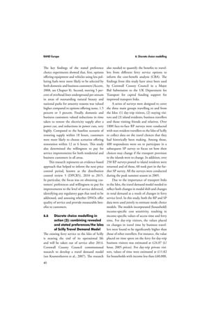 RAND Europe 6: Discrete choice modelling 
The key findings of the stated preference 
choice experiments showed that, first, options 
offering equipment and vehicles using less pol-luting 
40 
fuels were more likely to be selected by 
both domestic and business customers (Accent, 
2008, see Chapter 8). Second, moving 5 per-cent 
of overhead lines underground per annum 
in areas of outstanding natural beauty and 
national parks for amenity reasons was valued 
higher compared to options offering none, 1.5 
percent or 3 percent. Finally, domestic and 
business customers valued reductions in time 
taken to restore the electricity supply after a 
power cut, and reductions in power cuts, very 
highly. Compared to the baseline scenario of 
restoring supply within 18 hours, customers 
were more likely to choose scenarios offering 
restoration within 12 or 6 hours. This study 
also determined the willingness to pay for 
service improvements for both residential and 
business customers in all areas. 
This research represents an evidence-based 
approach that helped to inform the next price 
control period, known as the distribution 
control review 5 (DPCR5), 2010 to 2015. 
In particular, the focus was on obtaining cus-tomers’ 
preferences and willingness to pay for 
improvements to the level of service delivered, 
identifying any regulatory gaps that need to be 
addressed, and assessing whether DNOs offer 
quality of service and provide measurable ben-efits 
to customers. 
6.6 Discrete choice modelling in 
action (3): combining revealed 
and stated preferences/the Isles 
of Scilly Travel Demand Model 
The existing ferry service to the Isles of Scilly 
is nearing the end of its operational life 
and will be taken out of service after 2014. 
Cornwall County Council commissioned 
research to develop a travel demand model 
(see Kouwenhoven et al., 2007). The research 
also needed to quantify the benefits to travel-lers 
from different ferry service options to 
inform the cost-benefit analysis (CBA). The 
findings from this study have since been used 
by Cornwall County Council in a Major 
Bid Submission to the UK Department for 
Transport for capital funding support for 
improved transport links. 
A series of surveys were designed to cover 
the three main groups travelling to and from 
the Isles: (1) day-trip visitors, (2) staying visi-tors 
and (3) island residents, business travellers 
and those visiting friends and relatives. Over 
1800 face-to-face RP surveys were conducted 
with non-resident travellers to the Isles of Scilly 
to collect data on the travel choices that they 
had historically been making. Among those, 
400 respondents went on to participate in a 
subsequent SP survey to focus on how their 
choices may change if the transport provision 
to the islands were to change. In addition, over 
250 RP surveys posted to island residents were 
returned and of those, 60 took part in the fur-ther 
SP survey. All the surveys were conducted 
during the peak summer season in 2005. 
Due to the importance of transport links 
to the Isles, the travel demand model needed to 
reflect both changes in modal shift and changes 
in total demand as a result of changes in ferry 
service level. In this study, both the RP and SP 
data were used jointly to estimate mode choice 
models. The models incorporated (household) 
income-specific cost sensitivity, resulting in 
income-specific values of access time and ferry 
time. For day-trip visitors, the values placed 
on changes in travel time by business travel-lers 
were found to be significantly higher than 
those of other travellers. For instance, the value 
placed on time spent on the ferry for day-trip 
business visitors was estimated at £24.07 (£/ 
hour, 2005 prices). For day-trip private visi-tors, 
values of time were estimated at £11.82 
for households with income less than £60,000, 
 
