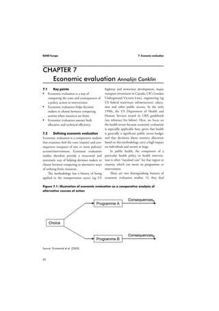 RAND Europe 7: Economic evaluation 
CHAPTER 7 
Figure 7.1: Illustration of economic evaluation as a comparative analysis of 
alternative courses of action 
42 
Economic evaluation Annalijn Conklin 
7.1 Key points 
 Economic evaluation is a way of 
comparing the costs and consequences of 
a policy, action or intervention. 
 Economic evaluation helps decision 
makers to choose between competing 
actions when resources are finite. 
 Economic evaluation assesses both 
allocative and technical efficiency. 
7.2 Defining economic evaluation 
Economic evaluation is a comparative analysis 
that examines both the costs (inputs) and con-sequences 
(outputs) of two or more policies/ 
actions/interventions. Economic evaluation 
studies therefore provide a structured and 
systematic way of helping decision makers to 
choose between competing or alternative ways 
of utilising finite resources. 
The methodology has a history of being 
applied in the transportation sector (eg US 
highway and motorway development, major 
transport investment in Canada, UK’s London 
Underground Victoria Line), engineering (eg 
US federal waterways infrastructure), educa-tion 
and other public sectors. In the early 
1990s, the US Department of Health and 
Human Services issued its CBA guidebook 
(see reference list below). Here, we focus on 
the health sector because economic evaluation 
is especially applicable here, given that health 
is generally a significant public sector budget 
and that decisions about resource allocation 
based on this methodology carry a high impact 
on individuals and society at large. 
In public health, the comparator of a 
particular health policy or health interven-tion 
is often “standard care” for that region or 
country, which can mean no programme or 
intervention. 
There are two distinguishing features of 
economic evaluation studies: (1) they deal 
Choice 
Programme A 
Programme B 
ConsequencesA 
ConsequencesB 
Source: Drummond et al. (2005) 
 