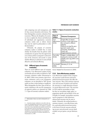 PERFORMANCE AUDIT HANDBOOK 
43 
with comparing costs and consequences, and 
(2) they concern themselves with choices. The 
latter distinguishes economic evaluations from 
economics. Whereas the discipline of econom-ics 
tries to explain the choices and behaviours 
of individuals and organisations, economic 
evaluation studies seek to inform choices 
that must be made by policymakers or other 
decisionmakers.1 
Ultimately, the purpose of economic 
evaluation studies is twofold: first, to assess 
whether the benefits from the policies under 
consideration are greater than the opportunity 
cost of those policies (compared to alternative 
uses of the resources); and second, to assess 
whether efficiency is achieved, in terms of both 
allocative and technical efficiency. 
7.2.1 Different types of economic 
evaluation 
There are several different types of economic 
evaluation. Cost effectiveness analysis (CEA), 
cost benefit and cost utility are defined as “full” 
economic evaluation studies (Drummond et 
al., 2005)2. Other, more common, types of eco-nomic 
evaluations, such as cost consequence 
evaluation, are not described as “full” because 
useful cost data is often lacking or insufficient. 
What distinguishes the three types of full eco-nomic 
evaluations is the way the consequences 
of respective policies are expressed (see Table 
7.1: Types of economic evaluation studies). 
1 Policymakers’ choices can also be informed by eco-nomics. 
2 A partial economic evaluation is one where only one 
of the two distinguishing characteristics of economic evalu-ation 
is achieved. For example, a cost analysis is a compari-son 
of two or more alternatives but examines only the costs 
of the alternatives and not the benefits. A cost-outcome 
description is a partial evaluation whereby both costs and 
consequences are examined but there is no comparison 
of two or more alternatives. For further information, see 
Drummond et al., 2005. 
Table 7.1: Types of economic evaluation 
studies 
Types of 
analysis Outcomes/Consequences 
Cost 
effectiveness 
(CEA) 
Single effect of interest, 
common to both alternatives 
but achieved to different 
degrees 
Natural units (eg life years 
gained/ saved, cases 
prevented, disability-days 
saved, etc) 
Single dimension outcome 
Cost utility 
(CUA) 
Single or multiple effects, not 
necessarily common to both 
Healthy years (eg QALYs and 
DALYs) 
Multi-dimension outcomes 
Cost benefit 
(CBA) 
Monetary €, £, etc 
Source: Adapted from Drummond et al. (2005) 
7.2.2 Cost-effectiveness analysis 
Cost-effectiveness analysis (CEA) compares 
the outcomes/ results between alternative 
policies/actions/interventions that affect the 
same outcome. Thus, CEA estimates expected 
costs and outcomes of policies and expresses 
the outcomes in a single dimension measure 
(ie natural effectiveness units). The outcomes 
in CEA could be intermediate or final, 
but they are nevertheless single, policy- or 
programme-specific and unvalued. In the case 
of health, for example, intermediate outcomes 
may be symptoms or risky behaviours, 
whereas final outcomes may be cases or 
deaths. Ultimately, this method produces a 
summary measure, a cost-effectiveness ratio, 
for a particular policy/action/intervention 
in the form of cost per outcome achieved 
(eg cost per cases prevented, cost per death 
avoided, cost per quitter, cost per abstinent, 
etc). 
 