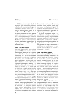 RAND Europe 7: Economic evaluation 
44 
A CEA is used primarily to identify the 
strategy, or policy, under a fixed budget, that 
will achieve the maximum possible gains (or 
other defined objective). In other words, CEA 
can help determine which policies are not 
worth their costs. Hence, CEA assessments 
of whether a programme (or policy, or action, 
etc) is worthwhile have to be made by refer-ence 
to an external standard (eg a budget con-straint 
or threshold cost-effectiveness ratio). 
Furthermore, decisions on the expansion of 
the fixed budget require consideration of the 
opportunity cost that is likely to fall outside 
the relevant sector. 
7.2.3 Cost-utility analysis 
Cost-utility analysis (CUA) serves a similar 
purpose to CEA (and is sometimes subsumed 
under the same heading) in that it compares 
costs and benefits of alternative policies (or 
interventions, etc) to help decisionmakers 
determine the worth of a policy or programme 
by reference to an external standard (usu-ally 
a fixed budget). In other words, both 
CEA and CUA are techniques that relate to 
constrained maximisation. However, CUA 
differs from CEA on the outcomes side to the 
degree that outcomes in CUA may be single 
or multiple, are generic (as opposed to policy-or 
programme-specific) and incorporate the 
notion of value. Hence, CUA is more useful 
to decisionmakers with a broad mandate than 
CEA because CUA has broad applicability. 
Furthermore, CUA is viewed as a par-ticularly 
useful technique because it allows for 
quality of life adjustments to a given set of out-comes, 
while concomitantly providing a generic 
outcome measure for comparison of costs 
and outcomes in the alternatives examined. 
In other words, CUA produces an integrated 
single measure, quality-adjusted life-years 
(QALYs), that accommodates the variation 
in preferences individuals or society may have 
for a particular set of outcomes by capturing 
gains from reduced morbidity (quality gains) 
and reduced mortality (quantity gains). The 
result of CUA is typically expressed in terms of 
the cost per QALY gained by undertaking one 
policy or programme over another. 
In contrast to cost-benefit analysis, CUA 
and CEA both implicitly assume that one of 
the programme or policy alternatives will be 
undertaken regardless of its net benefit. Hence, 
CEA may lead to a decision to undertake a 
programme/intervention/policy that does not 
pay for itself because the technique assumes 
that the output (in terms of health effects) is 
worth having and the only question is to deter-mine 
the most cost-effective way to achieve it 
(Drummond et al., 2005). 
7.2.4 Cost-benefit analysis 
Cost-benefit analysis (CBA) is often the most 
useful for decisionmakers; however, it is also 
the most difficult type of economic evaluation 
to conduct. This is because it compares the 
expected costs and benefits of two (or more) 
alternative policies/actions/interventions 
where all items are expressed and valued in 
monetary terms. The difficulty lies in the fact 
that measuring costs or benefits and valuing 
them in a currency requires many different 
skills and associated professionals. A basic tenet 
of CBA, grounded in welfare economic theory, 
is that individual consumers are deemed to 
be the relevant source of monetary values for 
programme outcomes. A CBA can therefore 
provide a list of all costs and benefits for each 
policy option over time. 
In theory, CBA provides information on 
the absolute benefit of a policy, or programme, 
in addition to information on its relative per-formance. 
The results of CBA can be stated 
either in the form of a ratio of costs to benefits, 
or as a simple sum (possibly negative) repre-senting 
the net benefit (loss) of one policy or 
 