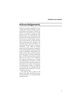 PERFORMANCE AUDIT HANDBOOK 
iii 
Acknowledgements 
This book was funded through RAND internal 
funding and the editors would like to express 
our gratitude to the President of RAND, Jim 
Thomson who supported this project strongly 
from the outset, and to Richard Neu who 
helped to keep it on track. The handbook would 
have been much less good without the contri-butions 
from our internal Quality Assurance 
process where Christian van Stolk and Emma 
Disley provided sage advice throughout. We 
introduced the first draft of this book to the 
International Research Group in Evaluation 
(INTEVAL) in June 2008 and benefited 
greatly from both the general encouragement 
and the specific feedback. Thanks in particular 
are due to Olaf Rieper, Richard Boyle, Peter 
Wilkins, Nicoletta Stame, and, for his welcome 
inputs over many years, Jeremy Lonsdale. Ray 
Rist, as INTEVAL’s spiritual father, and John 
Mayne, for his work on the ‘Contribution 
Story’ played and important role in framing 
the overall approach. Our thanks to the indi-vidual 
chapter authors who bore the pleas and 
harassment from the editors with good grace 
and professionalism. Finally, we would like 
to thank Kate Kirk and Cambridge Editorial 
Partnership for their contributions to the style 
and editing of the report. 
We would also like to thank the UK 
National Audit Office and Oxford University 
Press for permission to use material previously 
published by them. 
 