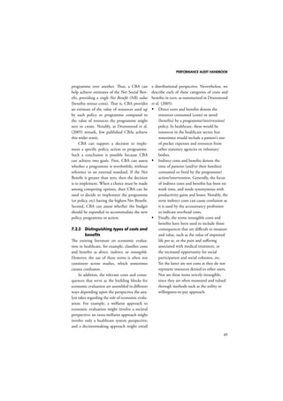PERFORMANCE AUDIT HANDBOOK 
45 
programme over another. Thus, a CBA can 
help achieve estimates of the Net Social Ben-efit, 
providing a single Net Benefit (NB) value 
(benefits minus costs). That is, CBA provides 
an estimate of the value of resources used up 
by each policy or programme compared to 
the value of resources the programme might 
save or create. Notably, as Drummond et al. 
(2005) remark, few published CBAs achieve 
this wider remit. 
CBA can support a decision to imple-ment 
a specific policy, action or programme. 
Such a conclusion is possible because CBA 
can achieve two goals. First, CBA can assess 
whether a programme is worthwhile, without 
reference to an external standard. If the Net 
Benefit is greater than zero, then the decision 
is to implement. When a choice must be made 
among competing options, then CBA can be 
used to decide to implement the programme 
(or policy, etc) having the highest Net Benefit. 
Second, CBA can assess whether the budget 
should be expanded to accommodate the new 
policy, programme or action. 
7.2.5 Distinguishing types of costs and 
benefits 
The existing literature on economic evalua-tion 
in healthcare, for example, classifies costs 
and benefits as direct, indirect, or intangible. 
However, the use of these terms is often not 
consistent across studies, which sometimes 
creates confusion. 
In addition, the relevant costs and conse-quences 
that serve as the building blocks for 
economic evaluation are assembled in different 
ways depending upon the perspective the ana-lyst 
takes regarding the role of economic evalu-ation. 
For example, a welfarist approach to 
economic evaluation might involve a societal 
perspective; an extra-welfarist approach might 
involve only a healthcare system perspective; 
and a decisionmaking approach might entail 
a distributional perspective. Nevertheless, we 
describe each of these categories of costs and 
benefits in turn, as summarised in Drummond 
et al. (2005). 
 Direct costs and benefits denote the 
resources consumed (costs) or saved 
(benefits) by a programme/intervention/ 
policy. In healthcare, these would be 
resources in the healthcare sector, but 
sometimes would include a patient’s out-of- 
pocket expenses and resources from 
other statutory agencies or voluntary 
bodies. 
 Indirect costs and benefits denote the 
time of patients (and/or their families) 
consumed or freed by the programme/ 
action/intervention. Generally, the focus 
of indirect costs and benefits has been on 
work time, and made synonymous with 
productivity gains and losses. Notably, the 
term indirect costs can cause confusion as 
it is used by the accountancy profession 
to indicate overhead costs. 
 Finally, the terms intangible costs and 
benefits have been used to include those 
consequences that are difficult to measure 
and value, such as the value of improved 
life per se, or the pain and suffering 
associated with medical treatment, or 
the increased opportunity for social 
participation and social cohesion, etc. 
Yet the latter are not costs as they do not 
represent resources denied to other users. 
Nor are these items strictly intangible, 
since they are often measured and valued 
through methods such as the utility or 
willingness-to-pay approach. 
 