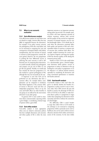 RAND Europe 7: Economic evaluation 
7.3 When to use economic 
46 
evaluation 
7.3.1 Cost-effectiveness analysis 
Cost-effectiveness analyses are used when costs 
are related to a single, common effect that may 
differ in magnitude between the alternatives. 
For example, if our policy interest concerns 
the prolongation of life after renal failure and 
we are interested in comparing the costs and 
consequences of hospital dialysis with kidney 
transplantation, then the outcome of interest 
is common to both programmes: namely, life-years 
gained. However, the two programmes 
to prolong life have differential success in 
achieving this same outcome as well as dif-ferential 
costs. In comparing these alternatives, 
we would normally calculate the prolongation 
and compare cost per unit of effect (ie cost 
per life-year gained). Notably, we would only 
lean towards the least-cost programme if it 
also resulted in a greater prolongation of life, 
although this may not necessarily be the case. 
It important to note that CEA can be 
performed on any alternatives that have a 
common effect, for example kidney trans-plantation 
can be compared to mandatory 
bike helmet legislation, if the common effect 
of interest is life-years saved and these are 
independent programmes. That is to say, the 
costs and health effects (or other benefits) in 
one group are not affected by the intervention 
alternative in any other group. 
In general, CEA is most useful in situa-tions 
where a decisionmaker, operating within 
a given budget, is considering a limited range 
of options within a given field. 
7.3.2 Cost-utility analysis 
Cost-utility analysis is most appropriate 
when costs are related to alternative policies 
that have multiple dimensions and outcomes 
and where quality of life is either the most 
important outcome or an important outcome 
among others (eg survival). For example, qual-ity 
of life is the most important outcome of 
arthritis treatment, whereas both survival 
and the quality of that survival are important 
outcomes of neonatal intensive care for very 
low-birthweight babies. CUA should also be 
used when the alternatives examined affect 
both quality and quantity of life and a deci-sionmaker 
wishes to construct a common unit 
of outcome that combines both effects. For 
example, medical treatments for certain can-cers 
improve longevity and long-term quality 
of life but decrease quality of life during the 
treatment process itself. 
Similar to CEA, CUA is also useful when 
(1) a decisionmaker, given a limited budget, 
must determine which policies, services or 
programmes to reduce or eliminate to free up 
funding for a new policy or programme; or (2) 
the objective is to allocate limited resources 
optimally by considering all alternatives and 
using constrained optimisation to maximise 
the benefits achieved. 
7.3.3 Cost-benefit analysis 
Cost-benefit analysis is best used when the 
goal is to identify whether the benefits of a 
programme or policy exceed its costs in mon-etary 
value. Since CBA converts all costs and 
benefits to money, the advantage of CBA over 
CEA or CUA lies in the ability to make deci-sions 
about a policy or a programme in stages 
(rather than comparing two alternatives simul-taneously) 
and with or without the constraints 
of a fixed budget. 
Put differently, CBA is much broader 
in scope than either CEA or CUA insofar as 
the technique is not restricted to comparing 
programmes within a particular sector, such as 
healthcare, but can be used to inform resource 
allocation decisions both within and between 
sectors of the economy. As the most widely 
 