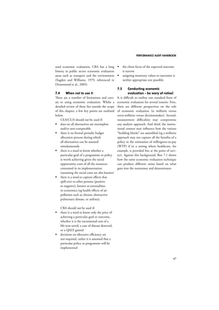 PERFORMANCE AUDIT HANDBOOK 
47 
used economic evaluation, CBA has a long 
history in public sector economic evaluation 
areas such as transport and the environment 
(Sugden and Williams, 1979, referenced in 
Drummond et al., 2005). 
7.4 When not to use it 
There are a number of limitations and cave-ats 
to using economic evaluation. Whilst a 
detailed review of these lies outside the scope 
of this chapter, a few key points are outlined 
below. 
CEA/CUA should not be used if: 
 data on all alternatives are incomplete 
and/or non-comparable 
 there is no formal periodic budget 
allocation process during which 
all alternatives can be assessed 
simultaneously 
 there is a need to know whether a 
particular goal of a programme or policy 
is worth achieving given the social 
opportunity costs of all the resources 
consumed in its implementation 
(assuming the social costs are also known) 
 there is a need to capture effects that 
spill over to other persons (positive 
or negative), known as externalities 
in economics (eg health effects of air 
pollution such as chronic obstructive 
pulmonary disease, or asthma). 
CBA should not be used if: 
 there is a need to know only the price of 
achieving a particular goal or outcome, 
whether it is the incremental cost of a 
life-year saved, a case of disease detected, 
or a QALY gained 
 decisions on allocative efficiency are 
not required, rather it is assumed that a 
particular policy or programme will be 
implemented 
 the client focus of the expected outcome 
is narrow 
 assigning monetary values to outcomes is 
neither appropriate nor possible. 
7.5 Conducting economic 
evaluation - be wary of ratios! 
It is difficult to outline one standard form of 
economic evaluation for several reasons. First, 
there are different perspectives on the role 
of economic evaluation (ie welfarist versus 
extra-welfarist versus decisionmaker). Second, 
measurement difficulties may compromise 
any analytic approach. And third, the institu-tional 
context may influence how the various 
“building blocks” are assembled (eg a welfarist 
approach may not capture all the benefits of a 
policy in the estimation of willingness-to-pay 
(WTP) if in a setting where healthcare, for 
example, is provided free at the point of serv-ice). 
Against this background, Box 7.1 shows 
how the same economic evaluation technique 
can produce different ratios based on what 
goes into the numerator and denominator. 
 