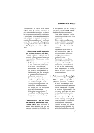 PERFORMANCE AUDIT HANDBOOK 
49 
Although there is no standard “recipe” for the 
different types of economic evaluations, as 
each analysis will be different and will depend 
on careful consideration of all the components, 
it is still helpful to have a standard sequence of 
steps to follow. We therefore provide a brief 
synopsis of the standard steps of a cost-benefit 
model that are recognised as best practice, 
according to the Canadian Treasury Board in 
its 1976 Benefit-Cost Analysis Guide (Watson, 
2005). 
1. “Examine needs, consider constraints, 
and formulate objectives and targets” 
(Watson, 2005). It is important that all 
economic evaluations clearly indicate the 
perspective from which costs and benefits 
will be assessed. 
 Each analysis must take a single point 
of view and it must be stated clearly 
at the outset. If there is a single 
decisionmaker, then an analysis from 
one perspective is often adequate. If 
the interests of more than one person 
or group are affected, then several 
analyses may be necessary. 
 The perspective of the analysis is 
critical not only for identifying costs 
and benefits correctly but also for 
choosing consistent parameters. For 
example, the appropriate discount 
rate depends upon what perspective is 
being taken in the analysis. 
 Maintaining a consistent point of 
view helps to avoid double counting 
the set of costs and benefits being 
examined. 
2. “Define options in a way that enables 
the analyst to compare them fairly” 
(Watson, 2005). When an option is 
assessed against a baseline case, then it is 
important to ensure that the baseline case 
has been optimised. (NOTE: this step is 
particularly relevant to CEA and CUA, 
which are inherently comparative.) 
 For all public investments, a full set 
of the most promising options should 
be examined. 
 When a single proposal (policy or 
programme) is being considered, it 
must be compared with a baseline 
case and the baseline case must be 
optimised. 
 The option to delay a project or 
policy or programme to wait for 
better information, or for better 
starting conditions, can have 
considerable value. 
 The only way to ensure that the 
options whose present values are 
being compared are really fair 
alternatives is to standardise them 
for time, for scale and for already-owned 
components. A fair options 
diagram can clarify a complex set of 
investment options. 
3. “Analyse incremental effects and gather 
data about costs and benefits” (Watson, 
2005). It is helpful to specify all of the costs 
and benefits over time in a spreadsheet. 
 Be careful about what you count; 
incrementality, transfers, opportunity 
cost and residual value in particular 
are important concepts in CBA, Only 
incremental benefits and costs caused 
by the policy/action/intervention 
should be compared, not those 
that are merely associated with the 
input in some way. For example, if 
conducting a CBA of a government 
grant programme to encourage 
exporters, one would need to know 
not just the export sales made, but 
specifically the sales that were made 
 