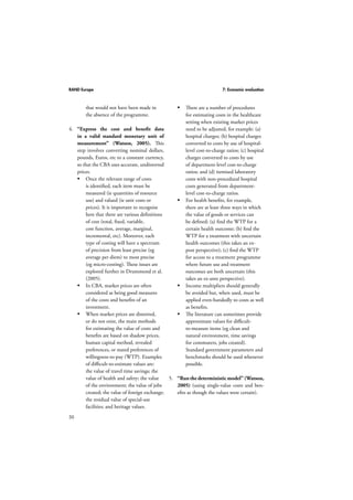 RAND Europe 7: Economic evaluation 
50 
 There are a number of procedures 
for estimating costs in the healthcare 
setting when existing market prices 
need to be adjusted, for example: (a) 
hospital charges; (b) hospital charges 
converted to costs by use of hospital-level 
cost-to-charge ratios; (c) hospital 
charges converted to costs by use 
of department-level cost-to-charge 
ratios; and (d) itemised laboratory 
costs with non-procedural hospital 
costs generated from department-level 
cost-to-charge ratios. 
 For health benefits, for example, 
there are at least three ways in which 
the value of goods or services can 
be defined: (a) find the WTP for a 
certain health outcome; (b) find the 
WTP for a treatment with uncertain 
health outcomes (this takes an ex-post 
perspective); (c) find the WTP 
for access to a treatment programme 
where future use and treatment 
outcomes are both uncertain (this 
takes an ex-ante perspective). 
 Income multipliers should generally 
be avoided but, when used, must be 
applied even-handedly to costs as well 
as benefits. 
 The literature can sometimes provide 
approximate values for difficult-to- 
measure items (eg clean and 
natural environment, time savings 
for commuters, jobs created). 
Standard government parameters and 
benchmarks should be used whenever 
possible. 
5. “Run the deterministic model” (Watson, 
2005) (using single-value costs and ben-efits 
as though the values were certain). 
that would not have been made in 
the absence of the programme. 
4. “Express the cost and benefit data 
in a valid standard monetary unit of 
measurement” (Watson, 2005). This 
step involves converting nominal dollars, 
pounds, Euros, etc to a constant currency, 
so that the CBA uses accurate, undistorted 
prices. 
 Once the relevant range of costs 
is identified, each item must be 
measured (ie quantities of resource 
use) and valued (ie unit costs or 
prices). It is important to recognise 
here that there are various definitions 
of cost (total, fixed, variable, 
cost function, average, marginal, 
incremental, etc). Moreover, each 
type of costing will have a spectrum 
of precision from least precise (eg 
average per diem) to most precise 
(eg micro-costing). These issues are 
explored further in Drummond et al. 
(2005). 
 In CBA, market prices are often 
considered as being good measures 
of the costs and benefits of an 
investment. 
 When market prices are distorted, 
or do not exist, the main methods 
for estimating the value of costs and 
benefits are based on shadow prices, 
human capital method, revealed 
preferences, or stated preferences of 
willingness-to-pay (WTP). Examples 
of difficult-to-estimate values are: 
the value of travel time savings; the 
value of health and safety; the value 
of the environment; the value of jobs 
created; the value of foreign exchange; 
the residual value of special-use 
facilities; and heritage values. 
 