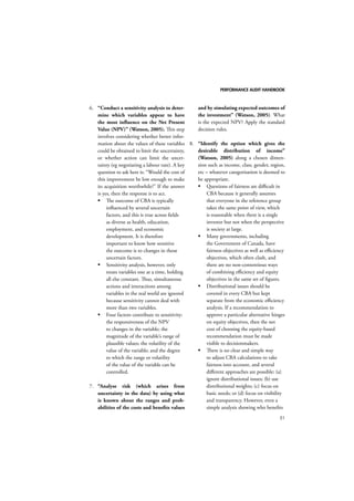 PERFORMANCE AUDIT HANDBOOK 
51 
6. “Conduct a sensitivity analysis to deter-mine 
which variables appear to have 
the most influence on the Net Present 
Value (NPV)” (Watson, 2005). This step 
involves considering whether better infor-mation 
about the values of these variables 
could be obtained to limit the uncertainty, 
or whether action can limit the uncer-tainty 
(eg negotiating a labour rate). A key 
question to ask here is: “Would the cost of 
this improvement be low enough to make 
its acquisition worthwhile?” If the answer 
is yes, then the response is to act. 
 The outcome of CBA is typically 
influenced by several uncertain 
factors, and this is true across fields 
as diverse as health, education, 
employment, and economic 
development. It is therefore 
important to know how sensitive 
the outcome is to changes in those 
uncertain factors. 
 Sensitivity analysis, however, only 
treats variables one at a time, holding 
all else constant. Thus, simultaneous 
actions and interactions among 
variables in the real world are ignored 
because sensitivity cannot deal with 
more than two variables. 
 Four factors contribute to sensitivity: 
the responsiveness of the NPV 
to changes in the variable; the 
magnitude of the variable’s range of 
plausible values; the volatility of the 
value of the variable; and the degree 
to which the range or volatility 
of the value of the variable can be 
controlled. 
7. “Analyse risk (which arises from 
uncertainty in the data) by using what 
is known about the ranges and prob-abilities 
of the costs and benefits values 
and by simulating expected outcomes of 
the investment” (Watson, 2005). What 
is the expected NPV? Apply the standard 
decision rules. 
8. “Identify the option which gives the 
desirable distribution of income” 
(Watson, 2005) along a chosen dimen-sion 
such as income, class, gender, region, 
etc – whatever categorisation is deemed to 
be appropriate. 
 Questions of fairness are difficult in 
CBA because it generally assumes 
that everyone in the reference group 
takes the same point of view, which 
is reasonable when there is a single 
investor but not when the perspective 
is society at large. 
 Many governments, including 
the Government of Canada, have 
fairness objectives as well as efficiency 
objectives, which often clash, and 
there are no non-contentious ways 
of combining efficiency and equity 
objectives in the same set of figures. 
 Distributional issues should be 
covered in every CBA but kept 
separate from the economic efficiency 
analysis. If a recommendation to 
approve a particular alternative hinges 
on equity objectives, then the net 
cost of choosing the equity-based 
recommendation must be made 
visible to decisionmakers. 
 There is no clear and simple way 
to adjust CBA calculations to take 
fairness into account, and several 
different approaches are possible: (a) 
ignore distributional issues; (b) use 
distributional weights; (c) focus on 
basic needs; or (d) focus on visibility 
and transparency. However, even a 
simple analysis showing who benefits 
 