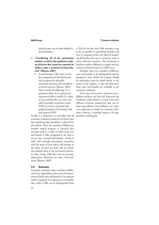 RAND Europe 7: Economic evaluation 
52 
and who pays can be often helpful to 
decisionmakers. 
9. “Considering all of the quantitative 
analysis, as well as the qualitative analy-sis 
of factors that cannot be expressed in 
dollars, make a reasoned recommenda-tion” 
(Watson, 2005). 
 In performing a CBA, there are five 
key components of this framework 
that are general to all public 
investment decisions and considered 
to be best practice (Watson, 2005). 
These include the following: (1) a 
parameter table; (2) an operations/ 
incremental effects model; (3) a table 
of costs and benefits over time; (4) a 
table of possible investment results 
(NPVs); and (5) a statistical and 
graphical analysis of investment risk 
and expected NPV. 
Finally, it is important to remember that all 
economic evaluation studies are no better than 
the underlying data provided or collected for 
the analysis. There are a number of differences 
between typical business or financial data 
and data used in a CBA. In CBA, every cost 
and benefit is fully recognised at the time it 
occurs (not accrued beforehand), timing is 
dealt with through discounting (consistent 
with the point of view taken) and changes in 
the values of assets are dealt with by includ-ing 
residual values at the investment horizon. 
In other words, CBA does not use accruals, 
depreciation allowances or other “non-cash” 
items (Watson, 2005). 
7.6 Summary 
Economic evaluation takes a number of differ-ent 
forms, depending on the extent of moneti-sation 
of both costs and benefits to be analysed 
and/or compared. It is important to remember 
that, while a CBA can be distinguished from 
a CEA by the fact that CBA attempts to go 
as far as possible in quantifying benefits and 
costs in monetary terms, the ideal of measur-ing 
all benefits and costs in monetary terms is 
rarely achieved in practice. The distinction is 
therefore merely a difference in degree and not 
in kind, as Drummond et al. (2005) note. 
Similarly, there are a number of different 
costs and benefits to be distinguished and the 
perspective from which the analysis should 
be undertaken must be stated clearly at the 
outset of the analysis, as this will determine 
what costs and benefits are included in the 
economic evaluation. 
Each type of economic evaluation has a 
different purpose and this will determine the 
conditions under which it is used. Given the 
different economic perspectives that can be 
taken (eg welfarist, extra-welfarist, etc), there 
is no single way to conduct an economic evalu-ation; 
however, a standard sequence of steps 
provides a useful guide. 
 