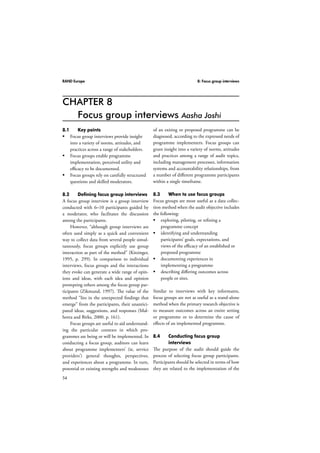 RAND Europe 8: Focus group interviews 
CHAPTER 8 
54 
Focus group interviews Aasha Joshi 
of an exiting or proposed programme can be 
diagnosed, according to the expressed needs of 
programme implementers. Focus groups can 
grant insight into a variety of norms, attitudes 
and practices among a range of audit topics, 
including management processes, information 
systems and accountability relationships, from 
a number of different programme participants 
within a single timeframe. 
8.3 When to use focus groups 
Focus groups are most useful as a data collec-tion 
method when the audit objective includes 
the following: 
 exploring, piloting, or refining a 
programme concept 
 identifying and understanding 
participants’ goals, expectations, and 
views of the efficacy of an established or 
proposed programme 
 documenting experiences in 
implementing a programme 
 describing differing outcomes across 
people or sites. 
Similar to interviews with key informants, 
focus groups are not as useful as a stand-alone 
method when the primary research objective is 
to measure outcomes across an entire setting 
or programme or to determine the cause of 
effects of an implemented programme. 
8.4 Conducting focus group 
interviews 
The purpose of the audit should guide the 
process of selecting focus group participants. 
Participants should be selected in terms of how 
they are related to the implementation of the 
8.1 Key points 
 Focus group interviews provide insight 
into a variety of norms, attitudes, and 
practices across a range of stakeholders. 
 Focus groups enable programme 
implementation, perceived utility and 
efficacy to be documented. 
 Focus groups rely on carefully structured 
questions and skilled moderators. 
8.2 Defining focus group interviews 
A focus group interview is a group interview 
conducted with 6–10 participants guided by 
a moderator, who facilitates the discussion 
among the participants. 
However, “although group interviews are 
often used simply as a quick and convenient 
way to collect data from several people simul-taneously, 
focus groups explicitly use group 
interaction as part of the method” (Kitzinger, 
1995, p. 299). In comparison to individual 
interviews, focus groups and the interactions 
they evoke can generate a wide range of opin-ions 
and ideas, with each idea and opinion 
prompting others among the focus group par-ticipants 
(Zikmund, 1997). The value of the 
method “lies in the unexpected findings that 
emerge” from the participants, their unantici-pated 
ideas, suggestions, and responses (Mal-hotra 
and Birks, 2000, p. 161). 
Focus groups are useful to aid understand-ing 
the particular contexts in which pro-grammes 
are being or will be implemented. In 
conducting a focus group, auditors can learn 
about programme implementers’ (ie, service 
providers’) general thoughts, perspectives, 
and experiences about a programme. In turn, 
potential or existing strengths and weaknesses 
 