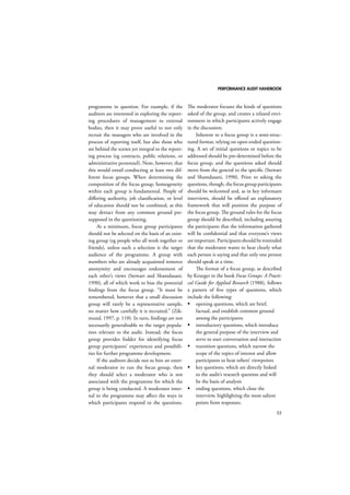 PERFORMANCE AUDIT HANDBOOK 
55 
programme in question. For example, if the 
auditors are interested in exploring the report-ing 
procedures of management to external 
bodies, then it may prove useful to not only 
recruit the managers who are involved in the 
process of reporting itself, but also those who 
are behind the scenes yet integral to the report-ing 
process (eg contracts, public relations, or 
administrative personnel). Note, however, that 
this would entail conducting at least two dif-ferent 
focus groups. When determining the 
composition of the focus group, homogeneity 
within each group is fundamental. People of 
differing authority, job classification, or level 
of education should not be combined, as this 
may detract from any common ground pre-supposed 
in the questioning. 
At a minimum, focus group participants 
should not be selected on the basis of an exist-ing 
group (eg people who all work together or 
friends), unless such a selection is the target 
audience of the programme. A group with 
members who are already acquainted removes 
anonymity and encourages endorsement of 
each other’s views (Stewart and Shamdasani, 
1990), all of which work to bias the potential 
findings from the focus group. “It must be 
remembered, however that a small discussion 
group will rarely be a representative sample, 
no matter how carefully it is recruited.” (Zik-mund, 
1997, p. 110). In turn, findings are not 
necessarily generalisable to the target popula-tion 
relevant to the audit. Instead, the focus 
group provides fodder for identifying focus 
group participants’ experiences and possibili-ties 
for further programme development. 
If the auditors decide not to hire an exter-nal 
moderator to run the focus group, then 
they should select a moderator who is not 
associated with the programme for which the 
group is being conducted. A moderator inter-nal 
to the programme may affect the ways in 
which participants respond to the questions. 
The moderator focuses the kinds of questions 
asked of the group, and creates a relaxed envi-ronment 
in which participants actively engage 
in the discussion. 
Inherent to a focus group is a semi-struc-tured 
format, relying on open-ended question-ing. 
A set of initial questions or topics to be 
addressed should be pre-determined before the 
focus group, and the questions asked should 
move from the general to the specific (Stewart 
and Shamdasani, 1990). Prior to asking the 
questions, though, the focus group participants 
should be welcomed and, as in key informant 
interviews, should be offered an explanatory 
framework that will position the purpose of 
the focus group. The ground rules for the focus 
group should be described, including assuring 
the participants that the information gathered 
will be confidential and that everyone’s views 
are important. Participants should be reminded 
that the moderator wants to hear clearly what 
each person is saying and that only one person 
should speak at a time. 
The format of a focus group, as described 
by Krueger in the book Focus Groups: A Practi-cal 
Guide for Applied Research (1988), follows 
a pattern of five types of questions, which 
include the following: 
 opening questions, which are brief, 
factual, and establish common ground 
among the participants 
 introductory questions, which introduce 
the general purpose of the interview and 
serve to start conversation and interaction 
 transition questions, which narrow the 
scope of the topics of interest and allow 
participants to hear others’ viewpoints 
 key questions, which are directly linked 
to the audit’s research question and will 
be the basis of analysis 
 ending questions, which close the 
interview, highlighting the most salient 
points from responses. 
 