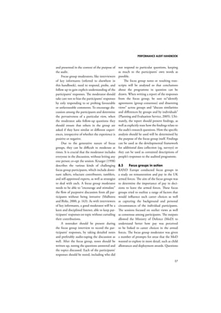 PERFORMANCE AUDIT HANDBOOK 
57 
and presented in the context of the purpose of 
the audit. 
Focus group moderators, like interviewers 
of key informants (referred to elsewhere in 
this handbook), need to respond, probe, and 
follow up to gain explicit understanding of the 
participants’ responses. The moderator should 
take care not to bias the participants’ responses 
by only responding to or probing favourable 
or unfavourable comments. To encourage dis-cussion 
among the participants and determine 
the pervasiveness of a particular view, when 
the moderator asks follow-up questions they 
should ensure that others in the group are 
asked if they have similar or different experi-ences, 
irrespective of whether the experience is 
positive or negative. 
Due to the generative nature of focus 
groups, they can be difficult to moderate at 
times. It is crucial that the moderator includes 
everyone in the discussion, without letting any 
one person co-opt the session. Krueger (1998) 
describes the various kinds of challenging 
focus group participants, which include domi-nant 
talkers, reluctant contributors, ramblers, 
and self-appointed experts, as well as strategies 
to deal with each. A focus group moderator 
needs to be able to “encourage and stimulate” 
the flow of purposive discussion from all par-ticipants 
without being intrusive (Malhotra 
and Birks, 2000, p. 163). As with interviewers 
of key informants, a good moderator will be a 
keen and disciplined listener, able to keep par-ticipants’ 
responses on topic without curtailing 
their contributions. 
A notetaker should be present during 
the focus group interview to record the par-ticipants’ 
responses, by taking detailed notes 
and preferably audio-taping the discussion as 
well. After the focus group, notes should be 
written up, noting the questions answered and 
the topics discussed. Each of the participants’ 
responses should be noted, including who did 
not respond to particular questions, keeping 
as much to the participants’ own words as 
possible. 
The focus group notes or resulting tran-scripts 
will be analysed so that conclusions 
about the programme in question can be 
drawn. When writing a report of the responses 
from the focus group, be sure to“identify 
agreements (group consensus) and dissenting 
views” across groups and “discuss similarities 
and differences by groups and by individuals” 
(Planning and Evaluation Service, 2005). Ulti-mately, 
the report should present findings, as 
well as explicitly state how the findings relate to 
the audit’s research questions. How the specific 
analysis should be used will be determined by 
the purpose of the focus group itself. Findings 
can be used as the developmental framework 
for additional data collection (eg, surveys) or 
they can be used as contained descriptions of 
people’s responses to the audited programme. 
8.5 Focus groups in action 
RAND Europe conducted focus groups in 
a study on remuneration and pay in the UK 
armed forces. The aim of the focus groups was 
to determine the importance of pay in deci-sions 
to leave the armed forces. These focus 
groups tried to outline a range of factors that 
would influence such career choices as well 
as capturing the background and personal 
circumstances of the individual participants. 
The sessions focused on outlier views as well 
as consensus among participants. The outputs 
allowed the Ministry of Defence (MoD) to 
understand better how pay was perceived 
to be linked to career choices in the armed 
forces. The focus group moderator was given 
a number of prompts for areas that the MoD 
wanted to explore in more detail, such as child 
allowances and deployment awards. Questions 
 