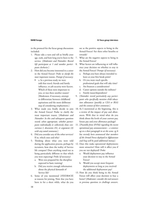 RAND Europe 8: Focus group interviews 
in the protocol for the focus group discussions 
included: 
1. Please take a turn and tell us briefly your 
58 
age, rank, and how long you’ve been in the 
service. [Moderator and Notetaker. Record 
left participant as 1 and number partici-pants 
clockwise.] 
2. How did you become interested in a career 
in the Armed Forces? Probe to clarify the 
most important reasons. Prompt if necessary: 
 a. In a previous study we were 
told that travel, friends and family 
influence, or job security were factors. 
Which of these were important to 
you, or was there another reason? 
[Moderator, if necessary, attempt 
to differentiate between childhood 
aspirations and the more deliberate 
step of considering employment.] 
3. What made you finally decide to join 
the Armed Forces? Probe to clarify the 
most important reason. [Moderator and 
Notetaker: In this and subsequent questions 
record, when appropriate, whether partici-pants 
individually or collectively show con-currence 
I, dissension (D), or argument (A) 
with any noted comments.] 
4. Did you consider any of the other services? 
If so, which ones and why? 
5. Thinking about what you were told 
during the application process, perhaps by 
recruiters, how does the reality of Service 
life compare? Does anything stand out as 
being particularly different to that which 
you were expecting? Probe (if necessary): 
a. Were you prepared for the discipline 
expected in basic training? 
b. Did you receive enough information 
about the physical demands of 
Service life? 
6. Some of you mentioned [FEEDBACK] 
as reasons for joining. Now that you have 
been in for a short while, what do you 
see as the positive aspects to being in the 
Armed Forces? Are there other benefits or 
rewards? 
7. What are the negative aspects to being in 
the Armed Forces? 
8. What factors are influencing or will influ-ence 
your decision on whether to stay in 
the Armed Forces? Prompt (if necessary): 
a. Perhaps you have always intended to 
leave at your first break point? 
b. Or you want reach specific 
professional goals that will take time? 
c. Are finances a consideration? 
d. Career options outside the military? 
e. Family issues/dependents? 
9. [Notetaker record particularly any partici-pants 
who specifically mention child educa-tion 
allowances (possibly as CEA or BSA) 
and the context of their comments.] 
10. As I mentioned at the beginning, this is 
a review of the impact of pay and allow-ances. 
With that in mind what do you 
think about the levels of your current pay, 
future pay and your allowance package? 
11. [Preamble from SP(Pol) regarding the recent 
operational pay announcement – a sentence 
up to a short paragraph to set the scene, eg It 
has recently been announced that members 
of the Armed Forces deployed to Afghanistan 
and Iraq will be paid additional money.] 
12. Does this make operational deployments 
more attractive? How will it affect you if 
you are not deployed? Probe: 
a. Would deployment pay influence 
your decision to stay in the Armed 
Forces? 
b. Would you accept more frequent 
deployments so long as you received 
the additional deployment pay? 
13. How do you think being in the Armed 
Forces will affect your decision to buy a 
home? [Moderator: consider the oral answers 
to previous questions to challenge answers. 
 