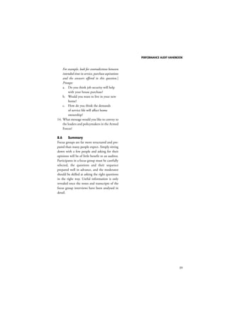 PERFORMANCE AUDIT HANDBOOK 
59 
For example, look for contradictions between 
intended time in service, purchase aspirations 
and the answers offered to this question.] 
Prompt: 
a. Do you think job security will help 
with your house purchase? 
b. Would you want to live in your new 
home? 
c. How do you think the demands 
of service life will affect home 
ownership? 
14. What message would you like to convey to 
the leaders and policymakers in the Armed 
Forces? 
8.6 Summary 
Focus groups are far more structured and pre-pared 
than many people expect. Simply sitting 
down with a few people and asking for their 
opinions will be of little benefit to an auditor. 
Participants in a focus group must be carefully 
selected, the questions and their sequence 
prepared well in advance, and the moderator 
should be skilled at asking the right questions 
in the right way. Useful information is only 
revealed once the notes and transcripts of the 
focus group interviews have been analysed in 
detail. 
 