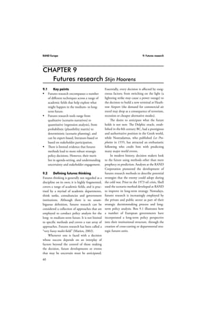 RAND Europe 9: Futures research 
CHAPTER 9 
60 
Futures research Stijn Hoorens 
9.1 Key points 
 Futures research encompasses a number 
of different techniques across a range of 
academic fields that help explore what 
might happen in the medium- to long-term 
future. 
 Futures research tools range from 
qualitative (scenario narratives) to 
quantitative (regression analysis), from 
probabilistic (plausibility matrix) to 
deterministic (scenario planning), and 
can be expert-based, literature-based or 
based on stakeholder participation. 
 There is limited evidence that futures 
methods lead to more robust strategic 
policy decisions. However, their merit 
lies in agenda-setting, and understanding 
uncertainty and stakeholder engagement. 
9.2 Defining futures thinking 
Futures thinking is generally not regarded as a 
discipline on its own; it is highly fragmented, 
covers a range of academic fields, and is prac-tised 
by a myriad of academic departments, 
think tanks, consultancies and government 
institutions. Although there is no unam-biguous 
definition, futures research can be 
considered a collection of approaches that are 
employed to conduct policy analysis for the 
long- to medium-term future. It is not limited 
to specific methods and covers a vast array of 
approaches. Futures research has been called a 
“very fuzzy multi-field” (Marien, 2002). 
Whenever one is faced with a decision 
whose success depends on an interplay of 
factors beyond the control of those making 
the decision, future developments or events 
that may be uncertain must be anticipated. 
Essentially, every decision is affected by exog-enous 
factors; from switching on the light (a 
lightning strike may cause a power outage) to 
the decision to build a new terminal at Heath-row 
Airport (the demand for commercial air 
travel may drop as a consequence of terrorism, 
recession or cheaper alternative modes). 
The desire to anticipate what the future 
holds is not new. The Delphic oracle, estab-lished 
in the 8th century BC, had a prestigious 
and authoritative position in the Greek world, 
while Nostradamus, who published Les Pro-pheties 
in 1555, has attracted an enthusiastic 
following who credit him with predicting 
many major world events. 
In modern history, decision makers look 
to the future using methods other than mere 
prophecy or prediction. Analysts at the RAND 
Corporation pioneered the development of 
futures research methods to describe potential 
strategies that the enemy could adopt during 
the cold war. Prior to the 1973 oil crisis, Shell 
used the scenario method developed at RAND 
to improve its long-term strategy. Nowadays, 
futures research is increasingly employed by 
the private and public sector as part of their 
strategic decisionmaking process and long-term 
policy analysis. Box 9.1 illustrates how 
a number of European governments have 
incorporated a long-term policy perspective 
into their institutional structure, through the 
creation of cross-cutting or departmental stra-tegic 
futures units. 
 