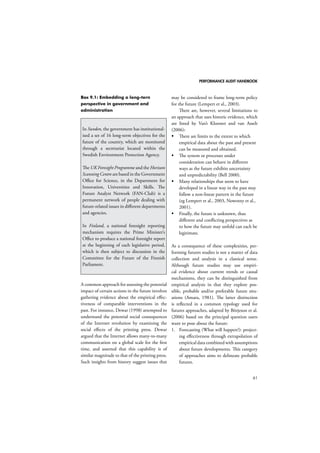 PERFORMANCE AUDIT HANDBOOK 
61 
Box 9.1: Embedding a long-tern 
perspective in government and 
administration 
In Sweden, the government has institutional-ised 
a set of 16 long-term objectives for the 
future of the country, which are monitored 
through a secretariat located within the 
Swedish Environment Protection Agency. 
The UK Foresight Programme and the Horizon 
Scanning Centre are based in the Government 
Office for Science, in the Department for 
Innovation, Universities and Skills. The 
Future Analyst Network (FAN-Club) is a 
permanent network of people dealing with 
future-related issues in different departments 
and agencies. 
In Finland, a national foresight reporting 
mechanism requires the Prime Minister’s 
Office to produce a national foresight report 
at the beginning of each legislative period, 
which is then subject to discussion in the 
Committee for the Future of the Finnish 
Parliament. 
A common approach for assessing the potential 
impact of certain actions in the future involves 
gathering evidence about the empirical effec-tiveness 
of comparable interventions in the 
past. For instance, Dewar (1998) attempted to 
understand the potential social consequences 
of the Internet revolution by examining the 
social effects of the printing press. Dewar 
argued that the Internet allows many-to-many 
communication on a global scale for the first 
time, and asserted that this capability is of 
similar magnitude to that of the printing press. 
Such insights from history suggest issues that 
may be considered to frame long-term policy 
for the future (Lempert et al., 2003). 
There are, however, several limitations to 
an approach that uses historic evidence, which 
are listed by Van’t Klooster and van Asselt 
(2006): 
 There are limits to the extent to which 
empirical data about the past and present 
can be measured and obtained. 
 The system or processes under 
consideration can behave in different 
ways as the future exhibits uncertainty 
and unpredictability (Bell 2000). 
 Many relationships that seem to have 
developed in a linear way in the past may 
follow a non-linear pattern in the future 
(eg Lempert et al., 2003, Nowotny et al., 
2001). 
 Finally, the future is unknown, thus 
different and conflicting perspectives as 
to how the future may unfold can each be 
legitimate. 
As a consequence of these complexities, per-forming 
futures studies is not a matter of data 
collection and analysis in a classical sense. 
Although future studies may use empiri-cal 
evidence about current trends or causal 
mechanisms, they can be distinguished from 
empirical analysis in that they explore pos-sible, 
probable and/or preferable future situ-ations 
(Amara, 1981). The latter distinction 
is reflected in a common typology used for 
futures approaches, adapted by Börjeson et al. 
(2006) based on the principal question users 
want to pose about the future: 
1. Forecasting (What will happen?): project-ing 
effectiveness through extrapolation of 
empirical data combined with assumptions 
about future developments. This category 
of approaches aims to delineate probable 
futures. 
 