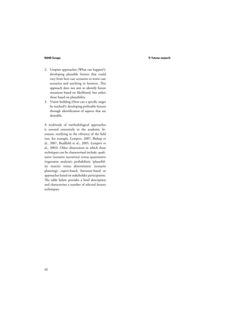 RAND Europe 9: Futures research 
2. Utopian approaches (What can happen?): 
62 
developing plausible futures that could 
vary from best case scenarios to worst case 
scenarios and anything in between. This 
approach does not aim to identify future 
situations based on likelihood, but rather 
those based on plausibility. 
3. Vision building (How can a specific target 
be reached?): developing preferable futures 
through identification of aspects that are 
desirable. 
A multitude of methodological approaches 
is covered extensively in the academic lit-erature, 
testifying to the vibrancy of the field 
(see, for example, Lempert, 2007, Bishop et 
al., 2007, Bradfield et al., 2005, Lempert et 
al., 2003). Other dimensions in which these 
techniques can be characterised include: quali-tative 
(scenario narratives) versus quantitative 
(regression analysis); probabilistic (plausibil-ity 
matrix) versus deterministic (scenario 
planning); expert-based, literature-based or 
approaches based on stakeholder participation. 
The table below provides a brief description 
and characterises a number of selected futures 
techniques. 
 