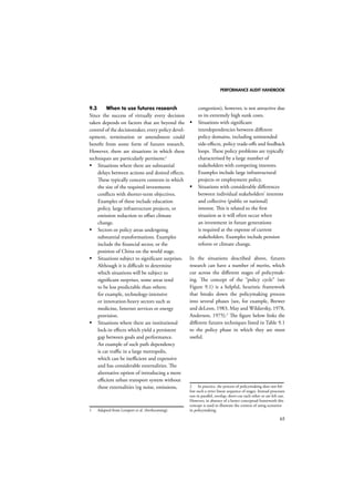 PERFORMANCE AUDIT HANDBOOK 
65 
9.3 When to use futures research 
Since the success of virtually every decision 
taken depends on factors that are beyond the 
control of the decisiontaker, every policy devel-opment, 
termination or amendment could 
benefit from some form of futures research. 
However, there are situations in which these 
techniques are particularly pertinent:1 
 Situations where there are substantial 
delays between actions and desired effects. 
These typically concern contexts in which 
the size of the required investments 
conflicts with shorter-term objectives. 
Examples of these include education 
policy, large infrastructure projects, or 
emission reduction to offset climate 
change. 
 Sectors or policy areas undergoing 
substantial transformations. Examples 
include the financial sector, or the 
position of China on the world stage. 
 Situations subject to significant surprises. 
Although it is difficult to determine 
which situations will be subject to 
significant surprises, some areas tend 
to be less predictable than others; 
for example, technology-intensive 
or innovation-heavy sectors such as 
medicine, Internet services or energy 
provision. 
 Situations where there are institutional 
lock-in effects which yield a persistent 
gap between goals and performance. 
An example of such path dependency 
is car traffic in a large metropolis, 
which can be inefficient and expensive 
and has considerable externalities. The 
alternative option of introducing a more 
efficient urban transport system without 
these externalities (eg noise, emissions, 
1 Adapted from Lempert et al. (forthcoming). 
congestion), however, is not attractive due 
to its extremely high sunk costs. 
 Situations with significant 
interdependencies between different 
policy domains, including unintended 
side-effects, policy trade-offs and feedback 
loops. These policy problems are typically 
characterised by a large number of 
stakeholders with competing interests. 
Examples include large infrastructural 
projects or employment policy. 
 Situations with considerable differences 
between individual stakeholders’ interests 
and collective (public or national) 
interest. This is related to the first 
situation as it will often occur when 
an investment in future generations 
is required at the expense of current 
stakeholders. Examples include pension 
reform or climate change. 
In the situations described above, futures 
research can have a number of merits, which 
cut across the different stages of policymak-ing. 
The concept of the “policy cycle” (see 
Figure 9.1) is a helpful, heuristic framework 
that breaks down the policymaking process 
into several phases (see, for example, Brewer 
and deLeon, 1983, May and Wildavsky, 1978, 
Anderson, 1975).2 The figure below links the 
different futures techniques listed in Table 9.1 
to the policy phase in which they are most 
useful. 
2 In practice, the process of policymaking does not fol-low 
such a strict linear sequence of stages. Instead processes 
run in parallel, overlap, short-cut each other or are left out. 
However, in absence of a better conceptual framework this 
concept is used to illustrate the context of using scenarios 
in policymaking. 
 