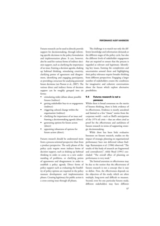 PERFORMANCE AUDIT HANDBOOK 
67 
Futures research can be used to directly provide 
support for decisionmaking, through inform-ing 
specific decisions in the policy formulation 
and implementation phase. It can, however, 
also be used for various forms of indirect deci-sion 
support, such as clarifying the importance 
of an issue, framing a decision agenda, shaking 
up habitual thinking, stimulating creativity, 
clarifying points of agreement and disagree-ment, 
identifying and engaging participants, 
or providing a structure for analysing potential 
future decisions (see Parson et al., 2007). The 
various direct and indirect forms of decision 
support can be roughly grouped into six 
forms: 
 stimulating wider debate about possible 
futures (indirect) 
 getting stakeholder buy-in or engagement 
(indirect) 
 triggering cultural change within the 
organisation (indirect) 
 clarifying the importance of an issue and 
framing a decisionmaking agenda (direct) 
 generating options for future action 
(direct) 
 appraising robustness of options for 
future action (direct). 
Futures research should be understood more 
from a process-oriented perspective than from 
a product perspective. The early phases of the 
policy cycle require more indirect forms of 
decision support, such as shaking up habitual 
thinking in order to come to a new under-standing 
of problems, or clarifying points 
of agreements and disagreement in order to 
establish a policy agenda. Direct forms of 
policy support such as evaluating the feasibil-ity 
of policy options are required in the policy 
measure development and implementation 
phases. Creating legitimacy for public action is 
a cross-cutting issue through all phases. 
The challenge is to match not only the dif-ferent 
knowledge and information demands at 
the different stages of the policy cycle, but also 
the different levels of stakeholder engagement 
that are required to ensure that the process is 
regarded as relevant and legitimate. Identify-ing 
key issues, framing the complexities and 
uncertainties around them and highlighting 
their policy relevance require broader thinking 
from different perspectives. Engaging a larger 
number of stakeholders creates the conditions 
for imaginative and coherent conversations 
about the future which explore alternative 
possibilities. 
9.4 Futures research is not a 
panacea 
Whilst there is broad consensus on the merits 
of futures thinking, there is little evidence of 
its effectiveness. Evidence is mostly anecdotal 
and limited to a few “classic” stories from the 
corporate world – such as Shell’s anticipation 
of the 1974 oil crisis – that are often cited as 
proof for the effectiveness and usefulness of 
futures research in terms of supporting strate-gic 
decisionmaking. 
While there has been little evaluative 
literature on futures research, studies on the 
impact of strategic planning on organisational 
performance have not delivered robust find-ings. 
Ramanujam et al. (1986) observed: “The 
results of this body of research are fragmented 
and contradictory”, while Boyd (1991) con-cluded: 
“The overall effect of planning on 
performance is very weak.” 
The limited attention to effectiveness may 
be due to the notion that the effectiveness of 
futures research is not a concept that is easy 
to define. First, the effectiveness depends on 
the objectives of the study, which are often 
multiple, long-term and difficult to measure. 
Second, even for one particular futures study, 
different stakeholders may have different 
 