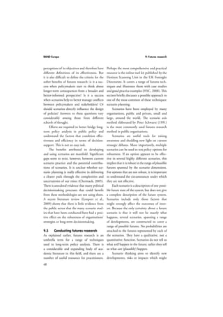 RAND Europe 9: Futures research 
perceptions of its objectives and therefore have 
different definitions of its effectiveness. But 
it is also difficult to define the criteria for the 
softer benefits of futures research: is it a suc-cess 
68 
when policymakers start to think about 
longer-term consequences from a broader and 
better-informed perspective? Is it a success 
when scenarios help to better manage conflicts 
between policymakers and stakeholders? Or 
should scenarios directly influence the design 
of policies? Answers to these questions vary 
considerably among those from different 
schools of thought. 
Efforts are required to better bridge long-term 
policy analysis in public policy and 
understand the factors that condition effec-tiveness 
and efficiency in terms of decision-support. 
This is not an easy task. 
The benefits attributed to developing 
and using scenarios are manifold. Significant 
gaps seem to exist, however, between current 
scenario practice and the potential contribu-tions 
of scenarios. It is unclear whether sce-nario 
planning is really effective in delivering 
a clearer path through the complexities and 
uncertainties of our times (Chermack, 2005). 
There is anecdotal evidence that many political 
decisionmaking processes that could benefit 
from these methodologies are not using them. 
A recent literature review (Lempert et al., 
2009) shows that there is little evidence from 
the public sector that the many scenario stud-ies 
that have been conducted have had a posi-tive 
effect on the robustness of organisations’ 
strategies or long-term decisionmaking. 
9.5 Conducting futures research 
As explained earlier, futures research is an 
umbrella term for a range of techniques 
used in long-term policy analysis. There is 
a considerable and expanding body of aca-demic 
literature in this field, and there are a 
number of useful resources for practitioners. 
Perhaps the most comprehensive and practical 
resource is the online tool kit published by the 
Horizon Scanning Unit in the UK Foresight 
Directorate. It covers a range of futures tech-niques 
and illustrates them with case studies 
and good practice examples (HSC, 2008). This 
section briefly discusses a possible approach to 
one of the most common of these techniques: 
scenario planning. 
Scenarios have been employed by many 
organisations, public and private, small and 
large, around the world. The scenario axis 
method elaborated by Peter Schwartz (1991) 
is the most commonly used futures research 
method in public organisations. 
Scenarios are useful tools for raising 
awareness and shedding new light on current 
strategic debates. More importantly, multiple 
scenarios can be used to test policy options for 
robustness. If an option appears to be effec-tive 
in several highly different scenarios, this 
implies that it is robust in the range of plausible 
futures spanned by the scenario dimensions. 
For options that are not robust, it is important 
to understand the circumstances under which 
they are not effective. 
Each scenario is a description of one possi-ble 
future state of the system, but does not give 
a complete description of the future system. 
Scenarios include only those factors that 
might strongly affect the outcomes of inter-est. 
Because the only certainty about a future 
scenario is that it will not be exactly what 
happens, several scenarios, spanning a range 
of developments, are constructed to cover a 
range of possible futures. No probabilities are 
attached to the futures represented by each of 
the scenarios. They have a qualitative, not a 
quantitative, function. Scenarios do not tell us 
what will happen in the future; rather they tell 
us what can (plausibly) happen. 
Scenario thinking aims to identify new 
developments, risks or impacts which might 
 