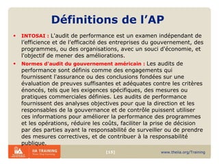 Définitions  de  l’AP INTOSAI :  L'audit de performance est un examen indépendant de l’efficience et de l'efficacité des entreprises du gouvernement, des programmes, ou des organisations, avec un souci d'économie, et l'objectif de mener des améliorations. Normes d'audit du gouvernement américain :  Les audits de performance sont définis comme des engagements qui fournissent l'assurance ou des conclusions fondées sur une évaluation de preuves suffisantes et adéquates contre les critères énoncés, tels que les exigences spécifiques, des mesures ou pratiques commerciales définies. Les audits de performance fournissent des analyses objectives pour que la direction et les responsables de la gouvernance et de contrôle puissent utiliser ces informations pour améliorer la performance des programmes et les opérations, réduire les coûts, faciliter la prise de décision par des parties ayant la responsabilité de surveiller ou de prendre des mesures correctives, et de contribuer à la responsabilité publique. 