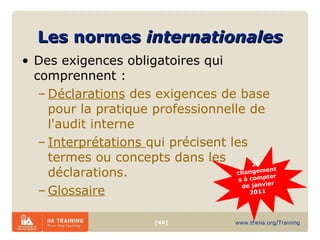 Les normes  internationales Des exigences obligatoires qui comprennent : Déclarations  des exigences de base pour la pratique professionnelle de l'audit interne  Interprétations  qui précisent les termes ou concepts dans les déclarations. Glossaire 26 changements à compter de janvier 2011    