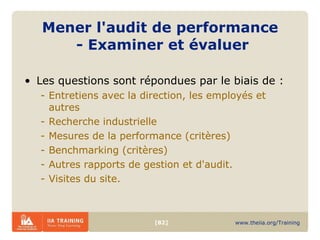 Mener l'audit de performance  - Examiner et évaluer   Les questions sont répondues par le biais de : Entretiens avec la direction, les employés et autres Recherche industrielle Mesures de la performance (critères) Benchmarking (critères) Autres rapports de gestion et d'audit. Visites du site. 