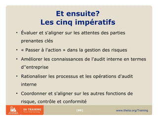 Et ensuite?  Les cinq impératifs  Évaluer et s'aligner sur les attentes des parties prenantes clés « Passer à l'action » dans la gestion des risques Améliorer les connaissances de l'audit interne en termes d''entreprise Rationaliser les processus et les opérations d'audit interne  Coordonner et s'aligner sur les autres fonctions de risque, contrôle et conformité 