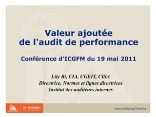 Valeur ajoutée de l'audit de performance Conférence d'ICGFM du 19 mai 2011 Lily Bi, CIA, CGEIT, CISA Directrice, Normes et lignes directrices Institut des auditeurs internes 
