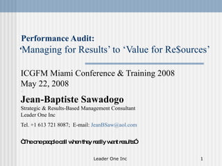 Performance Audit: ‘ Managing for Results’ to ‘Value for Re$ources’ ICGFM  Miami Conference & Training 2008  May 22, 2008 .  Jean-Baptiste Sawadogo Strategic & Results-Based Management Consultant Leader One Inc Tel. +1 613 721 8087;  E-mail:  [email_address]   “ The one people call when they really want results”   