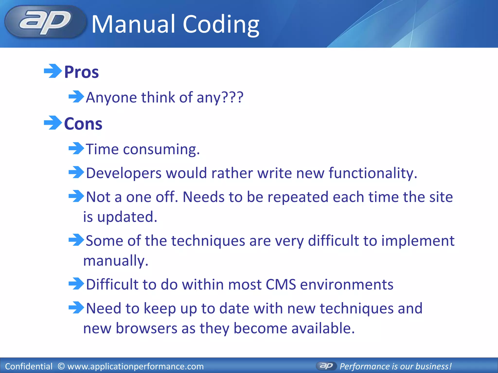 Manual Coding
        Pros
              Anyone think of any???
        Cons
              Time consuming.
              Developers would rather write new functionality.
              Not a one off. Needs to be repeated each time the site
               is updated.
              Some of the techniques are very difficult to implement
               manually.
              Difficult to do within most CMS environments
              Need to keep up to date with new techniques and
               new browsers as they become available.

Confidential © www.applicationperformance.com       Performance is our business!
 
