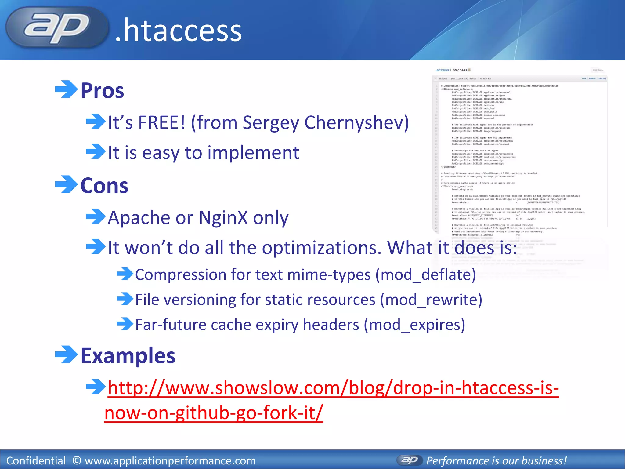 .htaccess
        Pros
              It’s FREE! (from Sergey Chernyshev)
              It is easy to implement
        Cons
              Apache or NginX only
              It won’t do all the optimizations. What it does is:
                   Compression for text mime-types (mod_deflate)
                   File versioning for static resources (mod_rewrite)
                   Far-future cache expiry headers (mod_expires)
        Examples
              http://www.showslow.com/blog/drop-in-htaccess-is-
               now-on-github-go-fork-it/

Confidential © www.applicationperformance.com                 Performance is our business!
 