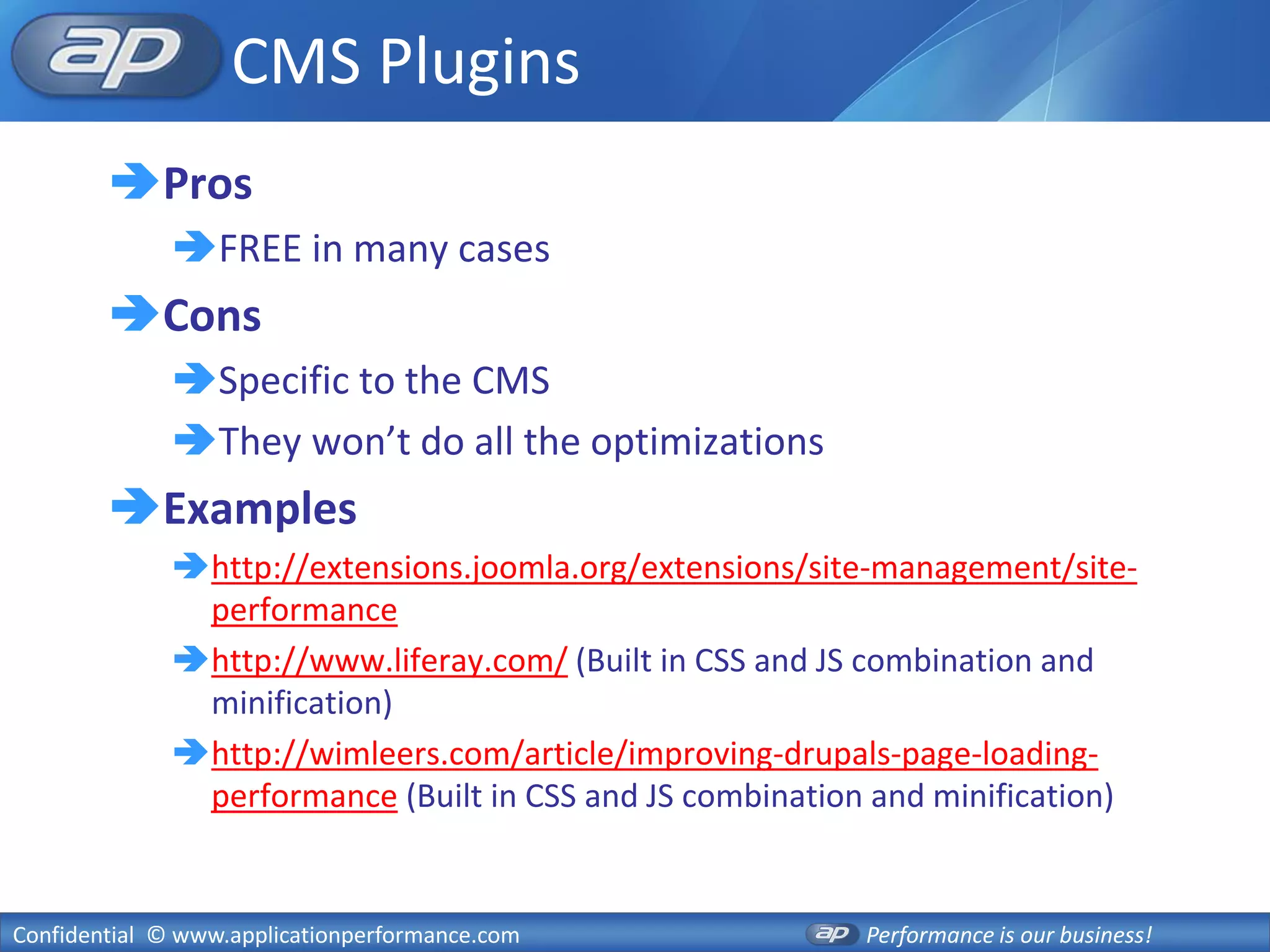 CMS Plugins
        Pros
              FREE in many cases
        Cons
              Specific to the CMS
              They won’t do all the optimizations
        Examples
              http://extensions.joomla.org/extensions/site-management/site-
               performance
              http://www.liferay.com/ (Built in CSS and JS combination and
               minification)
              http://wimleers.com/article/improving-drupals-page-loading-
               performance (Built in CSS and JS combination and minification)


Confidential © www.applicationperformance.com              Performance is our business!
 