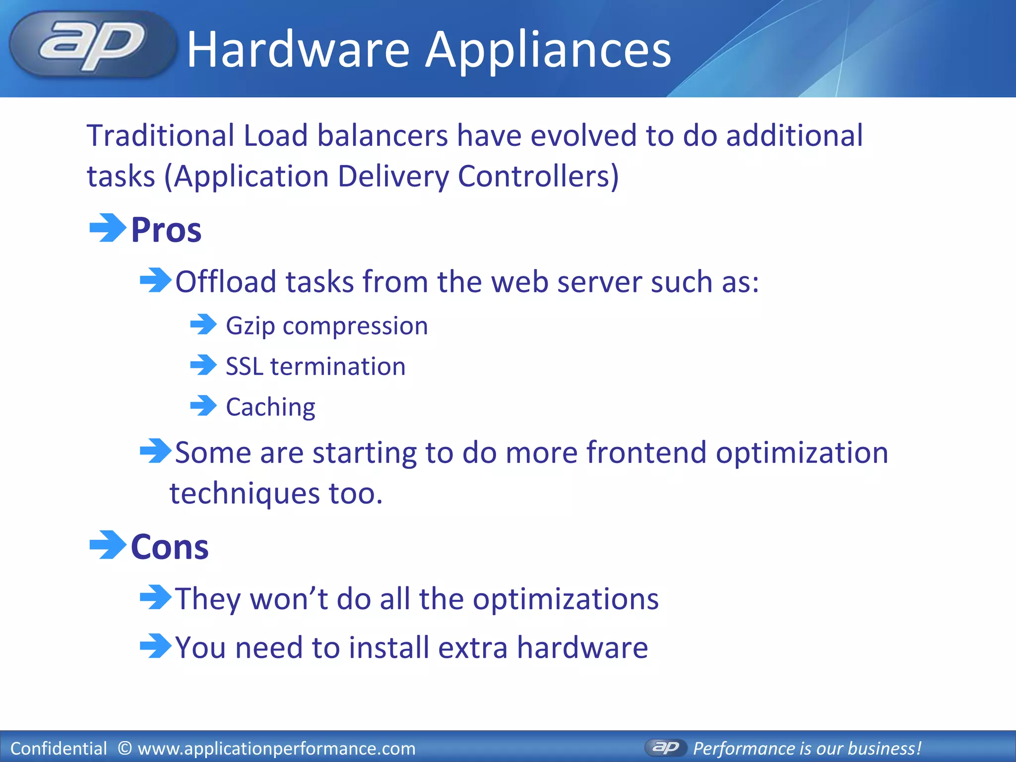 Hardware Appliances
        Traditional Load balancers have evolved to do additional
        tasks (Application Delivery Controllers)
        Pros
              Offload tasks from the web server such as:
                    Gzip compression
                    SSL termination
                    Caching
              Some are starting to do more frontend optimization
               techniques too.
        Cons
              They won’t do all the optimizations
              You need to install extra hardware

Confidential © www.applicationperformance.com        Performance is our business!
 