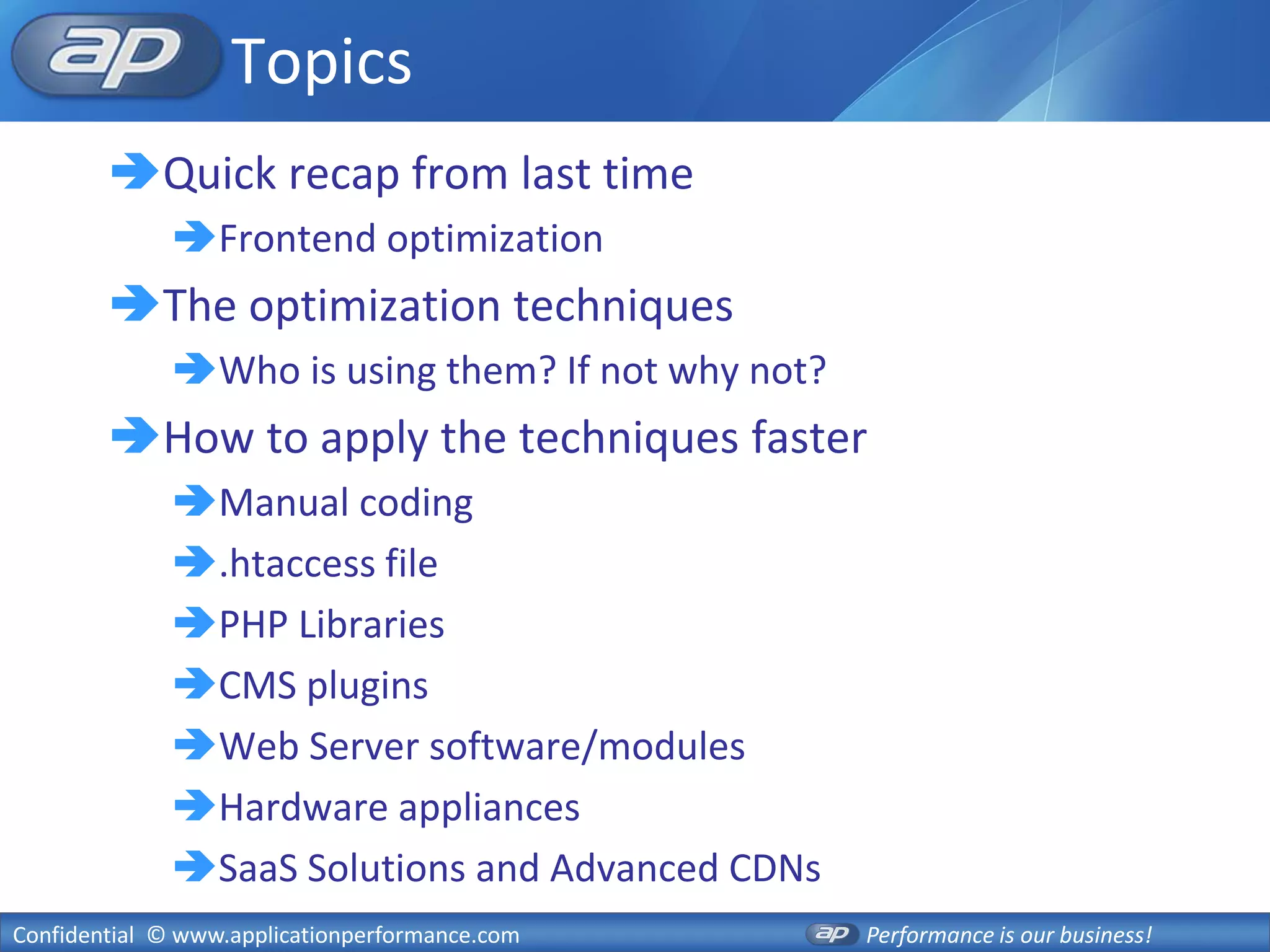 Topics
        Quick recap from last time
              Frontend optimization
        The optimization techniques
              Who is using them? If not why not?
        How to apply the techniques faster
              Manual coding
              .htaccess file
              PHP Libraries
              CMS plugins
              Web Server software/modules
              Hardware appliances
              SaaS Solutions and Advanced CDNs
Confidential © www.applicationperformance.com       Performance is our business!
 