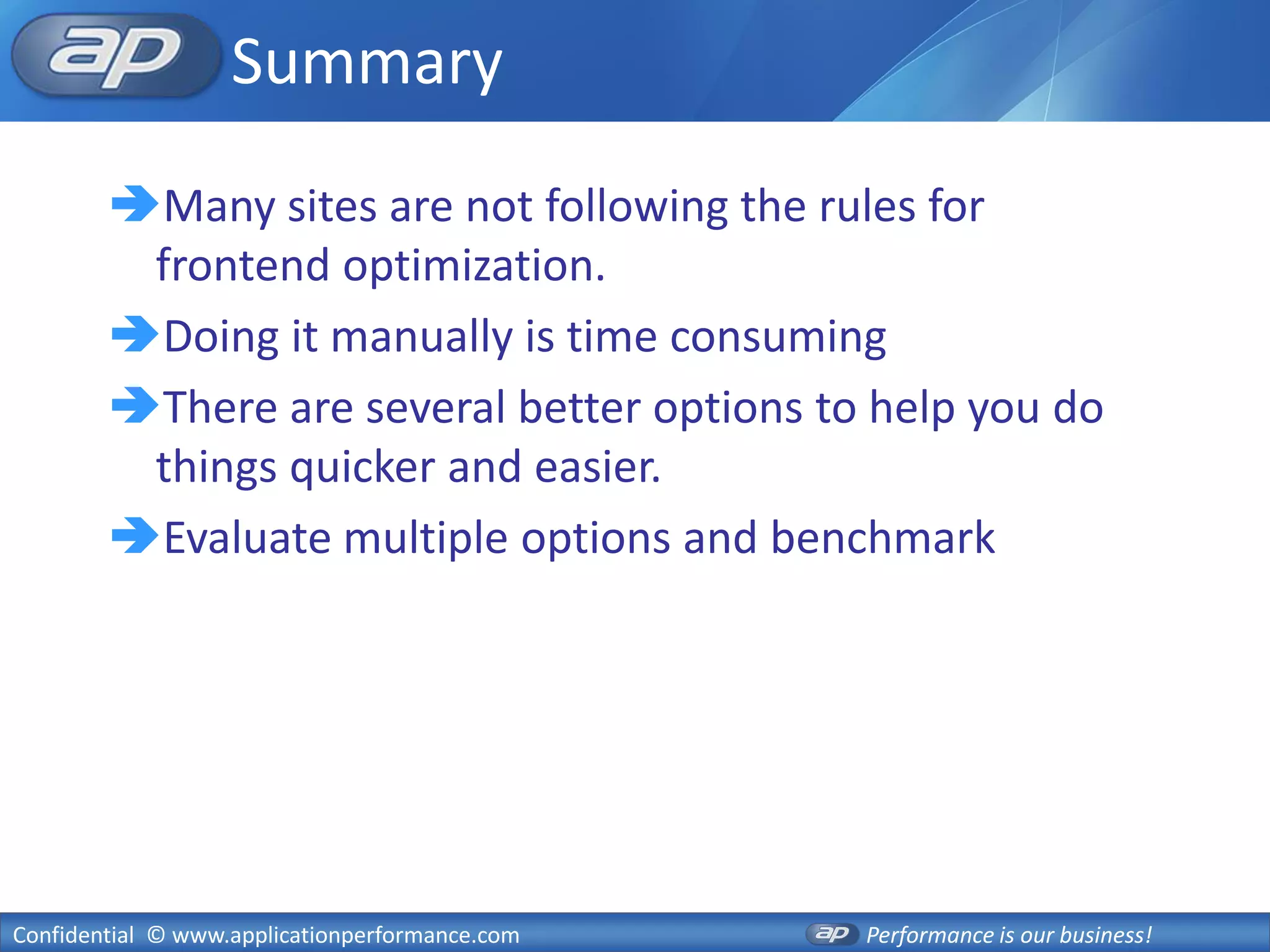 Summary
        Many sites are not following the rules for
         frontend optimization.
        Doing it manually is time consuming
        There are several better options to help you do
         things quicker and easier.
        Evaluate multiple options and benchmark




Confidential © www.applicationperformance.com   Performance is our business!
 