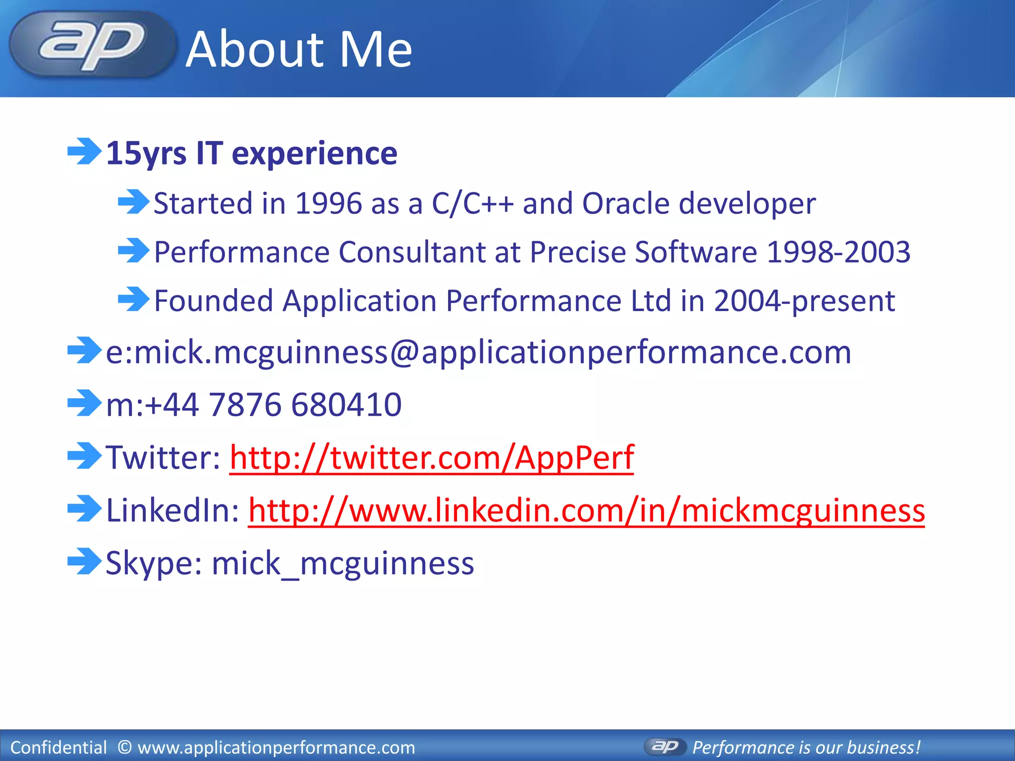 About Me
      15yrs IT experience
           Started in 1996 as a C/C++ and Oracle developer
           Performance Consultant at Precise Software 1998-2003
           Founded Application Performance Ltd in 2004-present
      e:mick.mcguinness@applicationperformance.com
      m:+44 7876 680410
      Twitter: http://twitter.com/AppPerf
      LinkedIn: http://www.linkedin.com/in/mickmcguinness
      Skype: mick_mcguinness



Confidential © www.applicationperformance.com    Performance is our business!
 