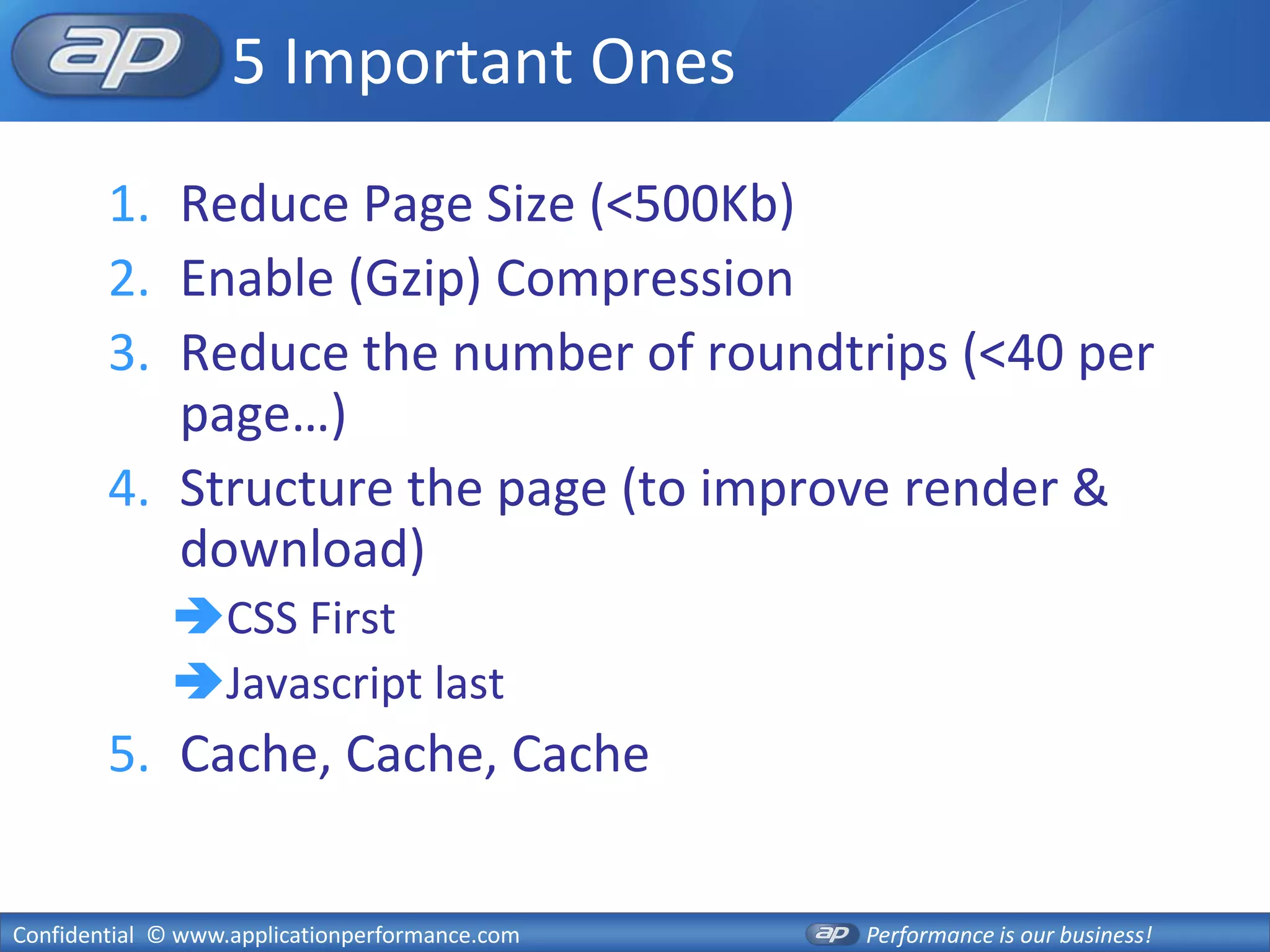 5 Important Ones
        1. Reduce Page Size (<500Kb)
        2. Enable (Gzip) Compression
        3. Reduce the number of roundtrips (<40 per
           page…)
        4. Structure the page (to improve render &
           download)
              CSS First
              Javascript last
        5. Cache, Cache, Cache


Confidential © www.applicationperformance.com   Performance is our business!
 