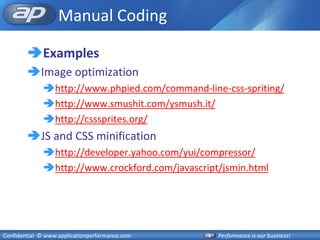 Manual Coding

        Examples
        Image optimization
              http://www.phpied.com/command-line-css-spriting/
              http://www.smushit.com/ysmush.it/
              http://csssprites.org/
        JS and CSS minification
              http://developer.yahoo.com/yui/compressor/
              http://www.crockford.com/javascript/jsmin.html




Confidential © www.applicationperformance.com     Performance is our business!
 