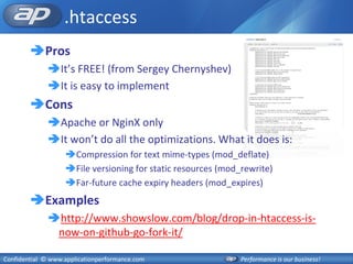 .htaccess
        Pros
              It’s FREE! (from Sergey Chernyshev)
              It is easy to implement
        Cons
              Apache or NginX only
              It won’t do all the optimizations. What it does is:
                   Compression for text mime-types (mod_deflate)
                   File versioning for static resources (mod_rewrite)
                   Far-future cache expiry headers (mod_expires)
        Examples
              http://www.showslow.com/blog/drop-in-htaccess-is-
               now-on-github-go-fork-it/

Confidential © www.applicationperformance.com                 Performance is our business!
 