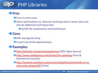 PHP Libraries
        Pros
              Free in some cases
              Same optimizations as .htaccess technique but in some cases can
               also do additional techniques like:
                 JS/CSS file combination and minification
        Cons
              PHP and Apache Only
              It won’t do all the optimizations.
        Examples
              http://farhadi.ir/works/smartoptimizer (GPL Open Source)
              http://www.webogroup.com/home/site-speedup/ (Free &
               Commercial versions)
              http://projects.westhost.com/contest/php/function/minify-css-js-
               and-cache-output/187 (Free)

Confidential © www.applicationperformance.com              Performance is our business!
 
