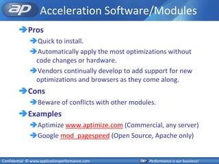 Acceleration Software/Modules
        Pros
              Quick to install.
              Automatically apply the most optimizations without
               code changes or hardware.
              Vendors continually develop to add support for new
               optimizations and browsers as they come along.
        Cons
              Beware of conflicts with other modules.
        Examples
              Aptimize www.aptimize.com (Commercial, any server)
              Google mod_pagespeed (Open Source, Apache only)


Confidential © www.applicationperformance.com      Performance is our business!
 
