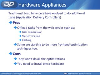 Hardware Appliances
        Traditional Load balancers have evolved to do additional
        tasks (Application Delivery Controllers)
        Pros
              Offload tasks from the web server such as:
                    Gzip compression
                    SSL termination
                    Caching
              Some are starting to do more frontend optimization
               techniques too.
        Cons
              They won’t do all the optimizations
              You need to install extra hardware

Confidential © www.applicationperformance.com        Performance is our business!
 