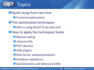 Topics
        Quick recap from last time
              Frontend optimization
        The optimization techniques
              Who is using them? If not why not?
        How to apply the techniques faster
              Manual coding
              .htaccess file
              PHP Libraries
              CMS plugins
              Web Server software/modules
              Hardware appliances
              SaaS Solutions and Advanced CDNs
Confidential © www.applicationperformance.com       Performance is our business!
 