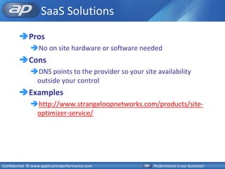 SaaS Solutions
        Pros
              No on site hardware or software needed
        Cons
              DNS points to the provider so your site availability
               outside your control
        Examples
              http://www.strangeloopnetworks.com/products/site-
               optimizer-service/




Confidential © www.applicationperformance.com         Performance is our business!
 